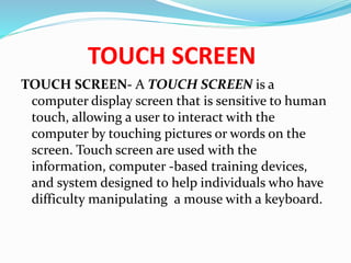 TOUCH SCREEN
TOUCH SCREEN- A TOUCH SCREEN is a
computer display screen that is sensitive to human
touch, allowing a user to interact with the
computer by touching pictures or words on the
screen. Touch screen are used with the
information, computer -based training devices,
and system designed to help individuals who have
difficulty manipulating a mouse with a keyboard.
 