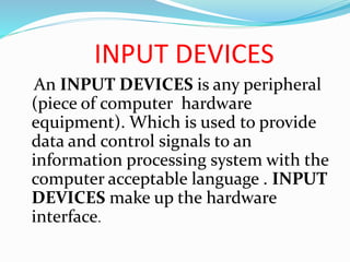 INPUT DEVICES
An INPUT DEVICES is any peripheral
(piece of computer hardware
equipment). Which is used to provide
data and control signals to an
information processing system with the
computer acceptable language . INPUT
DEVICES make up the hardware
interface.
 