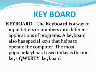 KEY BOARD
KEYBOARD- The Keyboard is a way to
input letters or numbers into different
applications of programs. A keyboard
also has special keys that helps to
operate the computer. The most
popular keyboard used today is the 101-
keys QWERTY keyboard
 