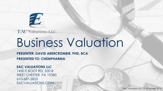 Business Valuation
PRESENTER: DAVID ABERCROMBIE, PHD, BCA
PRESENTED TO: CHEMPHARMA
EAC VALUATIONS LLC
1450 E BOOT RD, 500-B
WEST CHESTER, PA 19380
610-687-5855
EACVALUATIONS.COM
EAC Valuations LLC 19 December 2014
 
