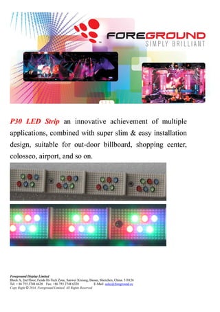 Foreground Display Limited
Block A, 2nd Floor, Fenda Hi-Tech Zone, Sanwei Xixiang, Baoan, Shenzhen, China. 518126
Tel: + 86 755 2748 6628 Fax: +86 755 2748 6328 E-Mail: sales@foreground.cc
Copy Right © 2014, Foreground Limited. All Rights Reserved
P30 LED Strip an innovative achievement of multiple
applications, combined with super slim & easy installation
design, suitable for out-door billboard, shopping center,
colosseo, airport, and so on.
P30 LED Strip an innovative achievement of multiple
applications, combined with super slim & easy installation
design, suitable for out-door billboard, shopping center,
colosseo, airport, and so on.
Foreground Display Limited
Block A, 2nd Floor, Fenda Hi-Tech Zone, Sanwei Xixiang, Baoan, Shenzhen, China. 518126
Tel: + 86 755 2748 6628 Fax: +86 755 2748 6328 E-Mail: sales@foreground.cc
Copy Right © 2014, Foreground Limited. All Rights Reserved
 
