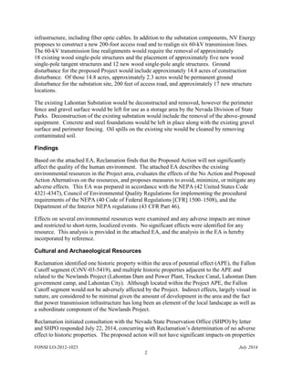 FONSI LO-2012-1023 July 2014
2
infrastructure, including fiber optic cables. In addition to the substation components, NV Energy
proposes to construct a new 200-foot access road and to realign six 60-kV transmission lines.
The 60-kV transmission line realignments would require the removal of approximately
18 existing wood single-pole structures and the placement of approximately five new wood
single-pole tangent structures and 12 new wood single-pole angle structures. Ground
disturbance for the proposed Project would include approximately 14.8 acres of construction
disturbance. Of those 14.8 acres, approximately 2.3 acres would be permanent ground
disturbance for the substation site, 200 feet of access road, and approximately 17 new structure
locations.
The existing Lahontan Substation would be deconstructed and removed, however the perimeter
fence and gravel surface would be left for use as a storage area by the Nevada Division of State
Parks. Deconstruction of the existing substation would include the removal of the above-ground
equipment. Concrete and steel foundations would be left in place along with the existing gravel
surface and perimeter fencing. Oil spills on the existing site would be cleaned by removing
contaminated soil.
Findings
Based on the attached EA, Reclamation finds that the Proposed Action will not significantly
affect the quality of the human environment. The attached EA describes the existing
environmental resources in the Project area, evaluates the effects of the No Action and Proposed
Action Alternatives on the resources, and proposes measures to avoid, minimize, or mitigate any
adverse effects. This EA was prepared in accordance with the NEPA (42 United States Code
4321-4347), Council of Environmental Quality Regulations for implementing the procedural
requirements of the NEPA (40 Code of Federal Regulations [CFR] 1500–1508), and the
Department of the Interior NEPA regulations (43 CFR Part 46).
Effects on several environmental resources were examined and any adverse impacts are minor
and restricted to short-term, localized events. No significant effects were identified for any
resource. This analysis is provided in the attached EA, and the analysis in the EA is hereby
incorporated by reference.
Cultural and Archaeological Resources
Reclamation identified one historic property within the area of potential effect (APE), the Fallon
Cutoff segment (CrNV-03-5419), and multiple historic properties adjacent to the APE and
related to the Newlands Project (Lahontan Dam and Power Plant, Truckee Canal, Lahontan Dam
government camp, and Lahontan City). Although located within the Project APE, the Fallon
Cutoff segment would not be adversely affected by the Project. Indirect effects, largely visual in
nature, are considered to be minimal given the amount of development in the area and the fact
that power transmission infrastructure has long been an element of the local landscape as well as
a subordinate component of the Newlands Project.
Reclamation initiated consultation with the Nevada State Preservation Office (SHPO) by letter
and SHPO responded July 22, 2014, concurring with Reclamation’s determination of no adverse
effect to historic properties. The proposed action will not have significant impacts on properties
 