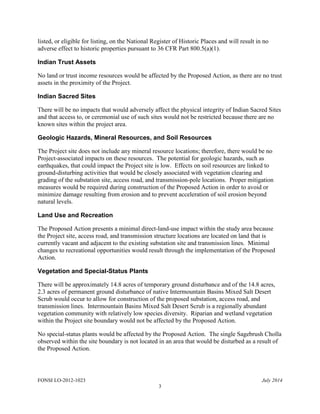 FONSI LO-2012-1023 July 2014
3
listed, or eligible for listing, on the National Register of Historic Places and will result in no
adverse effect to historic properties pursuant to 36 CFR Part 800.5(a)(1).
Indian Trust Assets
No land or trust income resources would be affected by the Proposed Action, as there are no trust
assets in the proximity of the Project.
Indian Sacred Sites
There will be no impacts that would adversely affect the physical integrity of Indian Sacred Sites
and that access to, or ceremonial use of such sites would not be restricted because there are no
known sites within the project area.
Geologic Hazards, Mineral Resources, and Soil Resources
The Project site does not include any mineral resource locations; therefore, there would be no
Project-associated impacts on these resources. The potential for geologic hazards, such as
earthquakes, that could impact the Project site is low. Effects on soil resources are linked to
ground-disturbing activities that would be closely associated with vegetation clearing and
grading of the substation site, access road, and transmission-pole locations. Proper mitigation
measures would be required during construction of the Proposed Action in order to avoid or
minimize damage resulting from erosion and to prevent acceleration of soil erosion beyond
natural levels.
Land Use and Recreation
The Proposed Action presents a minimal direct-land-use impact within the study area because
the Project site, access road, and transmission structure locations are located on land that is
currently vacant and adjacent to the existing substation site and transmission lines. Minimal
changes to recreational opportunities would result through the implementation of the Proposed
Action.
Vegetation and Special-Status Plants
There will be approximately 14.8 acres of temporary ground disturbance and of the 14.8 acres,
2.3 acres of permanent ground disturbance of native Intermountain Basins Mixed Salt Desert
Scrub would occur to allow for construction of the proposed substation, access road, and
transmission lines. Intermountain Basins Mixed Salt Desert Scrub is a regionally abundant
vegetation community with relatively low species diversity. Riparian and wetland vegetation
within the Project site boundary would not be affected by the Proposed Action.
No special-status plants would be affected by the Proposed Action. The single Sagebrush Cholla
observed within the site boundary is not located in an area that would be disturbed as a result of
the Proposed Action.
 