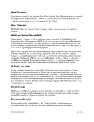 FONSI LO-2012-1023 July 2014
4
Visual Resources
Impacts to scenic quality are anticipated to be low/moderate for the Proposed Action because of
existing structures and access roads. Impacts to viewers, including recreation, travelers, and
residents, are anticipated to be low to moderate for the Project.
Water Resources
The likelihood for the Proposed Action to impact surface water or groundwater quality is
minimal.
Wildlife and Special-Status Wildlife
Approximately 14.8 acres of native vegetation would be temporarily disturbed under the
Proposed Action. Although some wildlife would be present, the low diversity and productivity
of vegetation within the Project site does not support a high diversity of wildlife species. The
extent of temporary and permanent disturbance associated with the Project is not anticipated to
affect local or regional populations of any species.
Special-status bat species are anticipated to primarily forage along the Carson River and nearby
wetlands, rather than the low-productivity vegetation within the site boundary. The Pale
Kangaroo Mouse and special-status birds may occur within the site boundary. Preconstruction
surveys for Pale Kangaroo Mouse burrows would indicate whether avoidance or relocation
would be recommended. Preconstruction nesting bird surveys would take place prior to any
construction activities during the nesting season, typically from March through August.
Air Quality and Noise
Project construction activities would produce fugitive dust and engine emissions. Ground
disturbing activities that would result in fugitive dust include site preparation for the new
substation site, erecting new transmission structures, removing existing transmission structures,
and removing equipment from the existing substation site. Emissions from construction engines
and fugitive dust would be short term and occur during the six months of construction activities.
Best management practices (BMPs), such as watering during ground disturbing activities, would
reduce impacts to air quality.
Climate Change
The Project would produce greenhouse gases during the approximately six-month period of
construction, through vehicle and equipment fuel burning, and are not expected to produce
appreciable cumulative effects to greenhouse gas emissions.
Environmental Justice
Environmental justice is not affected by the Proposed Action, because there are no
disproportionately high and adverse effects on minority or low-income populations.
 