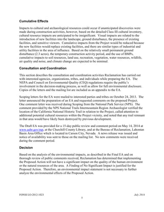 FONSI LO-2012-1023 July 2014
5
Cumulative Effects
Impacts to cultural and archaeological resources could occur if unanticipated discoveries were
made during construction activities, however, based on the detailed Class III cultural inventory,
cultural resource impacts are anticipated to be insignificant. Visual impacts are related to the
introduction of new facilities into the landscape, ground disturbance, the presence of existing
facilities, and sensitive viewers. Cumulative impacts from the Project would be reduced because
the new facilities would replace existing facilities, and there are similar types of industrial and
utility facilities in the area of influence. Based on the relatively small permanent ground
disturbance (2.3 acres), the temporary construction activity period, and the use of BMPs,
cumulative impacts to soil resources, land use, recreation, vegetation, water resources, wildlife,
air quality and noise, and climate change are expected to be minimal.
Consultation and Coordination
This section describes the consultation and coordination activities Reclamation has carried out
with interested agencies, organizations, tribes, and individuals while preparing the EA. The
NEPA and Council on Environmental Quality (CEQ) regulations require the public’s
involvement in the decision-making process, as well as allow for full environmental disclosure.
Copies of the letters and the mailing list are included as an appendix to the EA.
Scoping letters for the EA were mailed to interested parties and tribes on October 24, 2013. The
letter announced the preparation of an EA and requested comments on the proposed Project.
One comment letter was received during Scoping from the National Park Service (NPS). The
comment provided by the NPS National Trails Intermountain Region Archaeologist verified the
location of the California National Historic Trail in relation to the Project, called attention to
additional potential cultural resources within the Project vicinity, and noted that any trail remnant
in that area would have likely been destroyed by previous development.
The Draft EA was provided for a 15-day public review and comment period on May 14, 2014 at
www.usbr.gov/mp, at the Churchill County Library, and at the Bureau of Reclamation, Lahontan
Basin Area Office which is located in Carson City, Nevada. A news release was issued and
notice of availability was sent to those on the mailing list. No new comments were received
during the comment period.
Decision
Based on the analysis of the environmental impacts, as described in the Final EA and on
thorough review of public comments received, Reclamation has determined that implementing
the Proposed Action will not have a significant impact on the quality of the human environment
or the natural resources of the area. A Finding of No Significant Impact is justified for the
Proposed Action. Therefore, an environmental impact statement is not necessary to further
analyze the environmental effects of the Proposed Action.
 