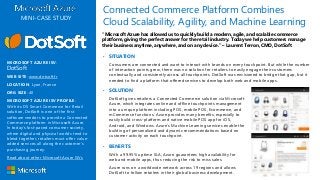 ▪ SOLUTION
DotSoft gives retailers a Connected Commerce solution via Microsoft
Azure, which integrates online and offline touchpoints management
into a unique platform including POS, mobile POS, Ecommerce, and
mCommerce functions. Azure provides many benefits, especially to
easily build cross-platform and native mobile POS app for iOS,
Android, and Windows. Azure’s Machine Learning services enable the
building of personalized and dynamic recommendations based on
customer activity on each touchpoint.
Connected Commerce Platform Combines
Cloud Scalability, Agility, and Machine Learning
▪ SITUATION
Consumers are connected and want to interact with brands on every touchpoint. But while the number
of interaction points grew, there was no solution for retailers to easily engage their customers
contextually and consistently across all touchpoints. DotSoft was envisioned to bridge that gap, but it
needed to find a platform that offered services to develop both web and mobile apps.
“Microsoft Azure has allowed us to quickly build a modern, agile, and scalable commerce
platform, giving the perfect answer for the retail industry. Today we help customers manage
their business anytime, anywhere, and on any device.” – Laurent Terron, CMO, DotSoft
MINI-CASE STUDY
MICROSOFT AZURE ISV:
DotSoft
WEB SITE: www.dotsoft.fr
LOCATION: Lyon, France
ORG SIZE: 40
MICROSOFT AZURE ISV PROFILE:
With its DS Smart Commerce for Retail
solution, DotSoft is one of the first
software vendors to provide a Connected
Commerce platform in Microsoft Azure.
In today’s fast-paced consumer society,
where digital and physical worlds tend to
blend together, retailers must offer value-
added services all along the customer’s
purchasing journey.
Read about other Microsoft Azure ISVs
▪ BENEFITS
With a 99.95% uptime SLA, Azure guarantees high availability for
web and mobile apps, thus reducing the risk to miss sales.
Azure runs on a worldwide network across 19 regions and allows
DotSoft to follow retailers in their global business development.
 