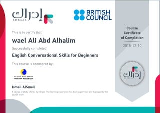 This is to certify that:
wael Ali Abd Alhalim
Successfully completed:
English Conversational Skills for Beginners
This course is sponsored by:
Course
Certificate
of Completion
Ismail AlSmail
A course of study offered by Edraak. The learning experience has been supervised and managed by the
course team.
2015-12-10
 