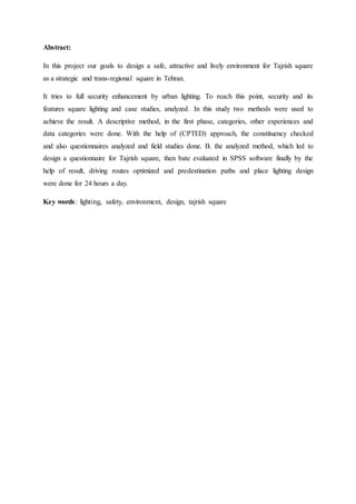 Abstract:
In this project our goals to design a safe, attractive and lively environment for Tajrish square
as a strategic and trans-regional square in Tehran.
It tries to full security enhancement by urban lighting. To reach this point, security and its
features square lighting and case studies, analyzed. In this study two methods were used to
achieve the result. A descriptive method, in the first phase, categories, other experiences and
data categories were done. With the help of (CPTED) approach, the constituency checked
and also questionnaires analyzed and field studies done. B. the analyzed method, which led to
design a questionnaire for Tajrish square, then bate evaluated in SPSS software finally by the
help of result, driving routes optimized and predestination paths and place lighting design
were done for 24 hours a day.
Key words: lighting, safety, environment, design, tajrish square
 