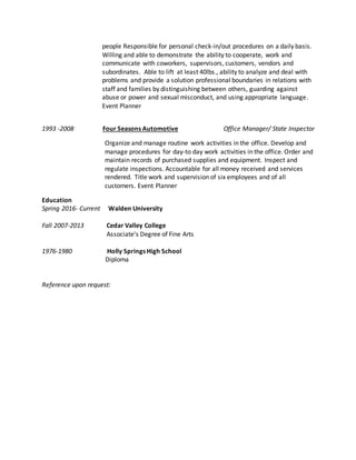 people Responsible for personal check-in/out procedures on a daily basis.
Willing and able to demonstrate the ability to cooperate, work and
communicate with coworkers, supervisors, customers, vendors and
subordinates. Able to lift at least 40lbs., ability to analyze and deal with
problems and provide a solution professional boundaries in relations with
staff and families by distinguishing between others, guarding against
abuse or power and sexual misconduct, and using appropriate language.
Event Planner
1993 -2008 Four Seasons Automotive Office Manager/ State Inspector
Organize and manage routine work activities in the office. Develop and
manage procedures for day-to day work activities in the office. Order and
maintain records of purchased supplies and equipment. Inspect and
regulate inspections. Accountable for all money received and services
rendered. Title work and supervision of six employees and of all
customers. Event Planner
Education
Spring 2016- Current Walden University
Fall 2007-2013 Cedar Valley College
Associate’s Degree of Fine Arts
1976-1980 Holly Springs High School
Diploma
Reference upon request:
 