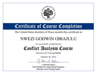 Certificate of Course Completion
Conflict Analysis Course
for successfully completing the
The United States Institute of Peace awards this certificate to
Online
J. Michael Lekson
Vice President for International Programs
Education and Training Center
UN
ITED STA
T
ES
INSTI
T
U T E O F
P
EACE
Education & Training
NWEZI GODWIN OBIAJULU
October 26, 2013
 