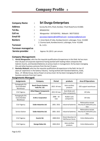Company	Profile			
 
Page 1 of 2 
 
 
Company Name            :            Sri Durga Enterprises 
Address                           :         Survey No.37/1, Pisoli, Kondwa –Pisoli Road,Pune‐411060. 
Tel.No.                            :            8956024762 
Cell no                             :            Mangaonkar : 9371024762 ;  Mokashi : 9657710532 
Email ID                          :            guruvayur.logistics@rediffmail.com ; ecoergcorp@gmail.com 
Bankers                           :       1. Union Bank of India, Kondwa branch, Lullanagar, Pune‐ 411040 
                                                               2. Cosmos bank, Kondwa branch, Lullanagar, Pune‐ 411040 
Turnover                         :           Rs. 1.0 Cr. 
Turnover managed as             
 Service provider           :          Approx. Rs.120 Cr. per annum. 
 
Company Management:  
1. Harish Mangaonkar, who has the requisite qualifications & experience in this field. He has more 
than 20 years of corporate experience having worked with leading Indian companies like 
Gabriel, Escorts, and Standard Batteries at various levels in management. He has been managing 
this and other business ventures from the last 15 years. 
2. Ravindra Mokashi, who has the requisite qualifications & experience in the field. He has 17 
years of  experience in the battery Industry;  having worked with Standard Batteries, Exide, 
Base,  J.P. Minda Group, Genus Power at various level. He has been managing this & other 
business ventures from last 3 years.  
Assignments Managed: 
Assignments  Company  Period  products  Area Of Operations 
Packaging & CFA  
Excise Bonded 
Warehouse 
Bosch Chassis Systems 
India Pvt. Ltd. 
2015  till now 
Auto ancillary 
products 
OES support warehouse  
C & F Agency 
Allied Nippon Components 
Ltd 
2011 till now 
Auto Brake and 
other components  
All India 
Packaging & CFA  
Excise Bonded 
Warehouse 
A.M.G. Corporation 
2008    till 
now 
Rubber auto 
components 
All India 
C & F Agency  Exide Industries Ltd.  2001‐ 2015  Industrial batteries 
Maharashtra except 
Mumbai & Vidharbha plus 
Goa 
Service Station  Exide Industries Ltd.  2001‐ 2015  Industrial batteries 
Maharashtra except 
Mumbai & Vidharbha plus 
Goa 
C & F Agency  Escorts ltd.  2000‐2014 
Shock Absorbers & 
McPherson Struts 
Entire Maharashtra 
C & F Agency  George Oakes ltd.  2004‐2014 
Auto ancillary 
products 
Entire Maharashtra 
 