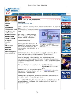 baynews9.com - News : De-gifting
shopping / coupons
contests
extras
viewer center
neighborhood news
county coverage
health team 9
sky 9 tower cams
business news
numbers & links
en español
advertise
jobs
lotto numbers
our people
studio tour
logan scholarship
crime guidelines
De-gifting
Sunday, December 26, 2004
A tie, a porcelain figurine, an old military phone. We've all received
gifts
for the holidays we didn't want to
keep.
Now there's a place in Tampa
that can help you get rid of it
without anyone finding out.
It's called de-gifting.
Brantley Smith is the owner of
BidWayUSA, a company that will
take your unwanted gifts, put
them on eBay and sell them for a
small fee.
He'll take any items that you don't have a gift receipt for. Even
those when you may be too embarrassed to ask for one.
Bring the item and a description of it to BidWayUSA at the
intersection of Hillsborough and Himes in Tampa and watch it sell
from your home computer. Then wait for a check to be sent to your
front door.
"We take the item on a consignment basis," Smith said
.
He then puts it on eBay with a seven-
day auction, sells it and takes only a
commission if the item sells.
BidWayUSA is a franchise. Many such businesses have popped up
across the country the past couple years.
Two additional BidWayUSA stores are planned for the Bay area. One
will be located in Clearwater, but there's no word on when the
stores could open.
BidWayUSA will sell your
unwanted gifts on e-Bay and pay
you for it.
Profit off those unwanted
gifts
Click here for information
about BidWayUSA.
Page 1
 
