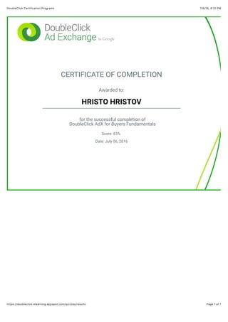 7/6/16, 4:31 PMDoubleClick Certification Programs
Page 1 of 1https://doubleclick-elearning.appspot.com/quizzes/results
CERTIFICATE OF COMPLETION
Awarded to:
HRISTO HRISTOV
for the successful completion of
DoubleClick AdX for Buyers Fundamentals
Score: 83%
Date: July 06, 2016
 