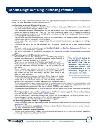 1 Ferry Building, Suite 255, San Francisco, CA 94111 | www.blueshiftideas.com
10
Generic Drugs: Joint Drug Purchasing Ventures
businesses. The larger networks may change, while some regional retailers may sell out or acquire their own purchasing
groups. The PBMs will do well, but some may be bought off.
Joint Purchasing Agreements’ Effects on Drug Prices
 “It’s too early to say how much they will control. The ink isn’t even dried yet, but 60% sounds a bit low. It’s hard to
say. Some companies are strategic, others are not.”
 “They are already getting the savings upfront, and they are not asking nicely. They are demanding. There are lots of
rebates and discounts going on, and I’d say that 2% to 5% is conservative. Maybe 5% to 12% would be more like it.
You get cash discounts for paying on time, and they have fees for everything. Companies paying for their services will
be lucky to get off with just paying 5%.”
 “Generic prices are up because they can get the money. The companies are just testing the waters to see what fits.”
 “[Our company’s] profits are through the roof, at 110%.”
 “I don’t believe there is a product or supply shortage. It is just artificial. You can create a shortage out of anything if
you want to.”
 “The chains are now in bed with the wholesalers, but I’m not sure I believe that any of these contracts are long-
term.”
 “McKesson uses several wholesalers such as NorthStar [Rx LLC] and BluePoint [Laboratories]. McKesson was
watching and knew that Rite Aid would fall.”
 “ABC would say that each of the networks has one-third. But everyone is confused, and pharmacies don’t know the
spiel.”
Joint Purchasing Agreements’ Effects on Manufacturers
 “No one knows yet how this will all play out. … I would be just guessing to
say what [my company] will do, but these mergers have put [my company] in
heart attack mode. We will take a hit for millions.”
 “This is bad for manufacturing. It is like taking gas and adding fire to it.”
 “Manufacturers are making plans, but a lot of it is already done. Walgreens
is done. We are looking at rebates with ABC. It’s a ‘pay me now or pay me
later’ game.”
 “These networks could extract a lot out of manufacturers. They could
eventually turn around and take manufacturing in-house. … McKesson is
very wealthy, and they could easily do this. They don’t leave money on the
table; they make pure profit.”
 “Walmart has a different business model than CVS or Walgreens. They do
more mass merchandising, and there is not as much emphasis on scripts.”
 “There are a lot of startups coming up. They are hiring people with
experience and are designed to make a few people lucky. It’s like a brass ring.”
 “The smaller manufacturers will have a harder time. To compete, they will need to be on an international level more,
and a few companies can do this, like [Novartis AG’s/NVS] Sandoz and Teva. The smaller companies will drown or tie
in with other marketing agreements. That may be what will happen, but it is not clear-cut.”
 “Some generic manufacturers want to focus on everything, but they need to focus on one therapeutic and be good at
it.”
 “Anything coming from India and China can’t be sold to the VA or any federal supply. The FDA is carefully checking
the quality of goods coming from this area. It is a big scandal.”
 “It will be hard to predict the ripples coming up. One company has problems with the FDA, another company steps in.
People quickly shift to other manufacturers. They get rid of any problems quickly.”
 “I don’t have faith in the FTC; it depends on who controls Congress.”
Joint Purchasing Agreements’ Effects on Drug Distributors
 “Some distributors have their own buying groups, and some have been bought such as Harvard buying Rugby
[Laboratories OTC].”
 “Some private distributors, say H.D. Smith in Illinois, are bottom feeders; they make more money on the secondary
guys. They don’t like the primary business.”
Joint Purchasing Agreements’ Effects on Retailers
 “Rite Aid is the smallest retailer. They are concerned because McKesson is running the show. McKesson does all the
purchasing, and they may just buy out Rite Aid.”
They are already getting the
savings upfront, and they are
not asking nicely. They are
demanding. There are lots of
rebates and discounts going
on, and I’d say that 2% to 5% is
conservative. Maybe 5% to
12% would be more like it.
Recent Director of Corporate Accounts
Generic Pharmaceutical Company
 