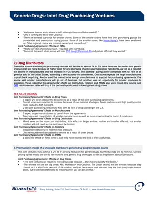 1 Ferry Building, Suite 255, San Francisco, CA 94111 | www.blueshiftideas.com
11
Generic Drugs: Joint Drug Purchasing Ventures
 “Walgreens has an equity share in ABC although they could take over ABC.”
 “CVS is running the show with Cardinal.”
 “There are several scenarios for smaller chains. Some of the smaller chains have their own purchasing groups like
private-label and prescription buying groups. Some of the smaller stores, like Happy Harry’s, have been swallowed
up. Other regional chains are privately owned and may sell out.”
Joint Purchasing Agreements’ Effects on PBMs
 “PBMs won’t be affected as much. They deal with everything.”
 “Some will buy each other, some will fade. CVS bought Caremark Rx and picked off what they wanted.”
2) Drug Distributors
These five sources said the joint purchasing ventures will be able to secure 2% to 5% price discounts but added that generic
prices overall are rising because of higher costs for and shortages of active pharmaceutical ingredients, as well as a result of
the decline in manufacturers and the increase in FDA scrutiny. The partners’ buying power comprises 60% to 75% of all
generics sold in the United States, according to two sources who commented. One source expects the larger manufacturers
to push back on pricing. Another said the market lacks enough manufacturers to support the purchasing agreements. One
source said smaller manufacturers will go out of business, but another sees an opportunity for smaller producers to
specialize. Views regarding the agreements’ effects on distributors, retailers and PBMs also were mixed. One source said
CMS reimbursement rates will drop if the partnerships do result in lower generic drug prices.
KEY SILO FINDINGS
Joint Purchasing Agreements’ Effects on Drug Prices
- 5 expect 2% to 5% discount to be achieved as a result of the joint purchasing agreements.
- Overall prices are expected to increase because of raw material shortages, fewer producers and high quality-control
costs related to FDA oversight.
- 2 see joint purchasing ventures to hold 60% to 75% of drug spending in the U.S.
Joint Purchasing Agreements’ Effects on Manufacturers
- 3 expect larger manufacturers to benefit from the agreements.
- Sources expect consolidation of smaller manufacturers as well as more opportunities for non-U.S. producers.
Joint Purchasing Agreements’ Effects on Drug Distributors
- Mixed views on the impact on distributors, little effect on larger entities, midtier and smaller affected, but smaller
retailers will still need service so it could be limited.
Joint Purchasing Agreements’ Effects on Retailers
- Independent retailers will feel the most pressure.
- CMS reimbursement is expected to decline as a result of lower prices.
Joint Purchasing Agreements’ Effects on PBMs
- 1 sees little effect on PBMs while 1 said they have reached the end of their usefulness.
1. Pharmacist in charge of a wholesale distributor’s generic drug program; repeat source
The joint ventures may achieve a 2% to 5% pricing reduction for generic drugs, but the savings will be nominal. Generic
pricing spikes mostly are due to raw material and generic drug shortages as well as trepidation about Obamacare.
Joint Purchasing Agreements’ Effects on Drug Prices
 “[The joint ventures will result in] minimal savings because … they have to satisfy Wall Street.”
 “The winners will be the big three: ABC, McKesson and Cardinal. The [retail chains] will be winners because they
control such a significant percent of the market; and just because of their volume, they are just going to get special
deals. But it will not be reflected to the consumer; you can bet on that.”
 