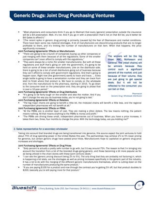 1 Ferry Building, Suite 255, San Francisco, CA 94111 | www.blueshiftideas.com
12
Generic Drugs: Joint Drug Purchasing Ventures
 “Most physicians and consumers think if you go to Walmart that every [generic] prescription outside the insurance
will be a $4 prescription. Well, it’s not. And if you go in with a prescription that’s not on that $4 list, you’d better be
Bill Gates to afford it.”
 “[The recent spike in generic drug pricing] is primarily [caused by] the fear of Obamacare and market conditions.
There have been some raw material shortages. A lot of manufacturers are discontinuing products that are no longer
profitable to them, and it’s limiting the number of manufacturers on that item. When that happens, the price
significantly increases.”
Joint Purchasing Agreements’ Effects on Manufacturers
 “There are going to be a bunch of companies buying up other companies or
just merging with them because of all the regulations. Some of the smaller
companies can’t even afford to comply with the regulations.”
 “They were always be a niche [for smaller manufacturers]. But with all these
regulations and stuff that’s going on with the government, it’s going to be
hard on some of these smaller manufacturers. Like on the distributor side,
there is going to be a ton of small distributors going out of business because
they can’t afford to comply with government regulations. And that’s going to
happen soon. Right now [the government] wants to track and trace. … Every
single bottle is going to have a serialization number and they can track from
start to finish where that product is. We have to comply on the wholesale
end, from the manufacturer to the pharmacy, starting in 2015. To go down
to the consumer level on the prescription end, they are going to phase that
in over a 10-year period.”
Joint Purchasing Agreements’ Effects on Drug Distributors
 “It’s going to be fairly tough on the smaller and also the midtier. And if you
don’t change the way you do business today, you’re not going to last.”
Joint Purchasing Agreements’ Effects on Retailers
 “The big major chains are going to benefit a little bit, the midsized chains will benefit a little less, and the regional
independent pharmacies will not benefit at all.”
Joint Purchasing Agreements’ Effects on PBMs
 “All the PBMs are is another layer of cost. They are making a jillion dollars. The law means nothing, the patient
means nothing. All that means anything to the PBMs is money and profit.”
 “The PBMs are driving these small, independent pharmacies out of business. When you have a price increase, it
takes them two, three, four months to change the price. With the technology today, are you kidding me?”
2. Sales representative for a secondary wholesaler
Taking into account that branded drugs are being transitioned into generics, this source expect the joint ventures to hold
about 75% of drug spending power in the United States this year. The partnerships may achieve 2% to 5% lower pricing
for generics, but certain generic drugs have posted price hikes. Manufacturers hope to capitalize on generic drug price
increases and shortages.
Joint Purchasing Agreements’ Effects on Drug Prices
 “Sixty percent is actually a pretty safe number to go with, but I’d say around 75%. The reason is that I’m bringing into
account the transition from a lot of the branded drugs going generic, and those becoming a bit more popular as far
as being utilized in the chain stores with these [joint venture] deals.”
 “I can see the [generic pricing discount being 2% to 5%]. The only thing that they are probably not factoring in, which
is happening a lot lately, are the shortages as well as pricing increases specifically in the generic part of the industry.
It has a lot to do with the merging of the different generic manufacturers themselves, which is cutting down on the
number of manufacturers producing the same product.”
 “If you are paying $100 for a product and now through the contract you’re getting 5% off, but that product doubles to
$200, basically you’re still paying more for that product.”
The winners will be the big
three: ABC, McKesson and
Cardinal. The [retail chains] will
be winners because they
control such a significant
percent of the market; and just
because of their volume, they
are just going to get special
deals. But it will not be
reflected to the consumer; you
can bet on that.
Pharmacist
Generic Drug Wholesale Distributor
 