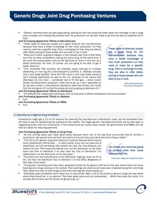 1 Ferry Building, Suite 255, San Francisco, CA 94111 | www.blueshiftideas.com
13
Generic Drugs: Joint Drug Purchasing Ventures
 “Generic manufacturers are also speculating, looking for that next drug that either goes into shortage or has a huge
price increase, and hoping they already have the production run set and ready to go and are able to capitalize off of
that.”
Joint Purchasing Agreements’ Effects on Manufacturers
 “These types of alliances usually are a great thing for the manufacturers
because they have a better knowledge of how much production run they
need to make for a specific drug. Then in exchange for that, they are able to
offer better pricing to those people who are able to buy in bulk.”
 “What you’ll notice is going to happen in the industry over time is that there
won’t be as many competitors making the same drug. At the same time, if
you have the buying power such as the big three to come in and buy up a
whole production run then, of course, you are going to be able to get a
better discount.”
 “[The increased FDA scrutiny] will probably cause [pricing] to increase
depending on how big the [manufacturer’s] portfolio is. Ranbaxy actually
had a very large portfolio. Once the FDA came in and said these products
can’t actually specifically be sold to the U.S. because of the issues that
[Ranbaxy] ran into, then … somebody had to fill that gap … which meant
[those manufacturers’] production rates had to go up. I can’t speculate as
far as how or when a manufacturer decides to raise their prices, but I know
that the end game of it is that the prices did end up going up because of it.”
Joint Purchasing Agreements’ Effects on Distributors
 “If it [affects] the independent pharmacy, then at that point it affects wholesalers such as ourselves.”
Joint Purchasing Agreements’ Effects on Retailers
 N/A
Joint Purchasing Agreements’ Effects on PBMs
 N/A
3. Executive at a regional drug wholesaler
Consortiums might get a 2% to 5% discount for lowering the manufacturer’s distribution costs, but the wholesaler then
will have to pay for distributing the products to the retailer. The larger generic manufacturers likely will be less open to
negotiating prices with the consortiums. If the consortiums do receive lower prices, the government and PBMs will use
that as a basis for reducing payments.
Joint Purchasing Agreements’ Effects on Drug Prices
 “All this coming about just made great press because when one of the big three announced they’ve formed a
consortium, the second one and third one had to announce they have done the same thing or better.”
 “[The 2% to 5% generic drug price discount] could be because there may be
some [distribution] efficiencies. … In other words, if you can cut costs out of
distribution and let somebody else handle the cost, the manufacturer can
reduce his cost. That could very well be true, but the distributor on the other
hand has then to distribute it so they have the cost of distribution. It’s
added back in to the total price on the way down.”
 “The price from the manufacturer to the distributor might go down by 2% to
5%, but then the distributor has to distribute it to the CVSs, Walgreens or
Rite Aids of the world.”
 “The generic manufacturers have been squeezed terribly by the generic cliff we hit this year where there are many
fewer generic drugs coming on the market. Their earnings per share would have been impacted except for one thing:
They raised the price of their drugs so that their earnings per share stayed up.”
 “Everybody says competition won’t allow you to raise prices. Well, a lot of the prices on generic drugs are way below
where they should be, in my opinion. They have great value and are underpriced. … When they raise their price, it is
actually still of value, but the prices are going to go up.”
These types of alliances usually
are a great thing for the
manufacturers because they
have a better knowledge of
how much production run they
need to make for a specific
drug. Then in exchange for that,
they are able to offer better
pricing to those people who are
able to buy in bulk.
Sales Representative
Secondary Wholesaler
Are [these joint ventures] going
to achieve what their press
releases say? No.
Executive, Regional Drug Wholesaler
 