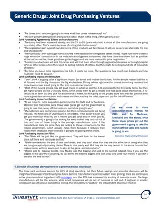 1 Ferry Building, Suite 255, San Francisco, CA 94111 | www.blueshiftideas.com
14
Generic Drugs: Joint Drug Purchasing Ventures
 “Are [these joint ventures] going to achieve what their press releases say? No.”
 “The only person getting lower pricing is the [retail] chain in this thing, if they get any at all.”
Joint Purchasing Agreements’ Effects on Manufacturers
 “The turnip has been squeezed already, and the 2% to 5% [price reduction] is about all [the manufacturers] are going
to probably offer. That’s mainly because of cutting distribution costs.”
 “The negotiation part against manufacturers of like products will be intense. It will just depend on who holds the line
and who doesn’t.”
 “There probably aren’t [enough manufacturers in the ecosystem to negotiate better prices]. Right now there’s been a
huge amount of consolidation in the midsize to small generic companies; they have come way down. And as you look
at the top four or five, those guys have gotten bigger and are more resistant to price negotiation.”
 “Smaller manufacturers will look for niches and will find them either through regional wholesalers or through hospital
GPOs or other areas where they won’t be selling millions of bottles. But they might be selling hundreds of thousands
of bottles.”
 “Any time you have more regulations like I do, it costs me more. The question is how much can I absorb and how
much do I need to pass on.”
Joint purchasing impact on distributors
 “I don’t think it’s going to be a significant impact [on small and midtier distributors] for the simple reason that this is
all focused into the big chains and the big wholesalers. I firmly believe right now that unless something happens that
those lower prices aren’t going to filter into my customer market.”
 “Most of the buying groups may get good prices on what we call the A, B and possibly the C velocity items, but they
get higher prices on the D velocity items, which allow them to get a rebate and feel good about themselves. A ‘D’
velocity is an item you only pick for a store once a week. It’s like going to the grocery store and they tell you that they
have a great deal on macaroni and cheese and then you buy the toilet paper and pay for the difference.”
Joint Purchasing Impact on Retailer
 “As we move to more acquisition-priced metrics for CMS and for Medicare,
Medicaid and the states, once those lower prices get out the government is
going to take the money off the table and nobody is going to win.”
 “My customers are having more volume, but their reimbursements are being
reduced. The first word in Obamacare is ‘affordable.’ That doesn’t mean you
get paid more for what you do; it means you get paid less for what you do.
[The government] is going to be looking for every nickel they can cut out of
this, and one of those things is the average manufacturer price. If the
manufacturer lists the price they are selling to these consortiums for the
federal government, which actually helps them because it reduces their
rebate from Medicaid, then Medicaid is going to be paying those prices.”
Joint Purchasing Impact on PBMs
 “The PBMs will be just like the government: They will look for the lowest
price out there and reimburse on that.”
 “PBMs have reached the end of their usefulness, and they can’t show that they are that effective at doing what they
are doing except adjudicating claims. They do that pretty well. But they are the only person in the entire formula that
makes money with no assets and no skin in the game and no products.”
 “Medco sold to Express Scripts. Now Medco was the biggest and sold to the second biggest. Now if you are the
biggest in the country of anything, do you sell to the second biggest and walk away and take your money, if you don’t
see that the end is near?”
4. Director of business development for a pharmaceutical distributor
The three joint ventures account for 60% of drug spending, but their future savings and potential discounts will be
insignificant because of continued price hikes. Generic manufacturers cannot sustain lower pricing; there are continuous
active pharmaceutical ingredient (API) shortages; and the FDA has increased its scrutiny of manufacturers. The large
manufacturers will be the winners, while small companies will go out of business or sell out. If regional or smaller
wholesalers do not receive competitive pricing, they should try to “capture” the independent pharmacy market.
As we move to more
acquisition-priced metrics for
CMS and for Medicare,
Medicaid and the states, once
those lower prices get out the
government is going to take the
money off the table and nobody
is going to win.
Executive, Regional Drug Wholesaler
 