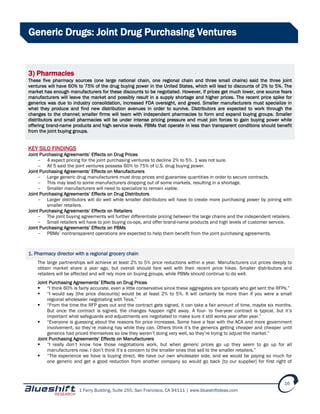 1 Ferry Building, Suite 255, San Francisco, CA 94111 | www.blueshiftideas.com
16
Generic Drugs: Joint Drug Purchasing Ventures
3) Pharmacies
These five pharmacy sources (one large national chain, one regional chain and three small chains) said the three joint
ventures will have 60% to 75% of the drug buying power in the United States, which will lead to discounts of 2% to 5%. The
market has enough manufacturers for these discounts to be negotiated. However, if prices get much lower, one source fears
manufacturers will leave the market and possibly result in a supply shortage and higher prices. The recent price spike for
generics was due to industry consolidation, increased FDA oversight, and greed. Smaller manufacturers must specialize in
what they produce and find new distribution avenues in order to survive. Distributors are expected to work through the
changes to the channel; smaller firms will team with independent pharmacies to form and expand buying groups. Smaller
distributors and small pharmacies will be under intense pricing pressure and must join forces to gain buying power while
offering brand-name products and high service levels. PBMs that operate in less than transparent conditions should benefit
from the joint buying groups.
KEY SILO FINDINGS
Joint Purchasing Agreements’ Effects on Drug Prices
- 4 expect pricing for the joint purchasing ventures to decline 2% to 5%. 1 was not sure.
- All 5 said the joint ventures possess 60% to 75% of U.S. drug buying power.
Joint Purchasing Agreements’ Effects on Manufacturers
- Large generic drug manufacturers must drop prices and guarantee quantities in order to secure contracts.
- This may lead to some manufacturers dropping out of some markets, resulting in a shortage.
- Smaller manufacturers will need to specialize to remain viable.
Joint Purchasing Agreements’ Effects on Drug Distributors
- Larger distributors will do well while smaller distributors will have to create more purchasing power by joining with
smaller retailers.
Joint Purchasing Agreements’ Effects on Retailers
- The joint buying agreements will further differentiate pricing between the large chains and the independent retailers.
- Small retailers will have to join buying co-ops, and offer brand-name products and high levels of customer service.
Joint Purchasing Agreements’ Effects on PBMs
- PBMs’ nontransparent operations are expected to help them benefit from the joint purchasing agreements.
1. Pharmacy director with a regional grocery chain
The large partnerships will achieve at least 2% to 5% price reductions within a year. Manufacturers cut prices deeply to
obtain market share a year ago, but overall should fare well with their recent price hikes. Smaller distributors and
retailers will be affected and will rely more on buying groups, while PBMs should continue to do well.
Joint Purchasing Agreements’ Effects on Drug Prices
 “I think 60% is fairly accurate, even a little conservative since these aggregates are typically who get sent the RFPs.”
 “I would say [the price discounts] would be at least 2% to 5%. It will certainly be more than if you were a small
regional wholesaler negotiating with Teva.”
 “From the time the RFP goes out and the contract gets signed, it can take a fair amount of time, maybe six months.
But once the contract is signed, the changes happen right away. A four- to five-year contract is typical, but it’s
important what safeguards and adjustments are negotiated to make sure it still works year after year.”
 “Everyone is guessing about the reasons for price increases. Some have a fear with the ACA and more government
involvement, so they’re making hay while they can. Others think it’s the generics getting cheaper and cheaper until
generics had priced themselves so low they weren’t doing very well, so they’re trying to adjust the market.”
Joint Purchasing Agreements’ Effects on Manufacturers
 “I really don’t know how those negotiations work, but when generic prices go up they seem to go up for all
manufacturers now. I don’t think it’s a concern to the smaller ones that sell to the smaller retailers.”
 “The experience we have is buying direct. We have our own wholesaler side, and we would be paying so much for
one generic and get a good reduction from another company so would go back [to our supplier] for first right of
 