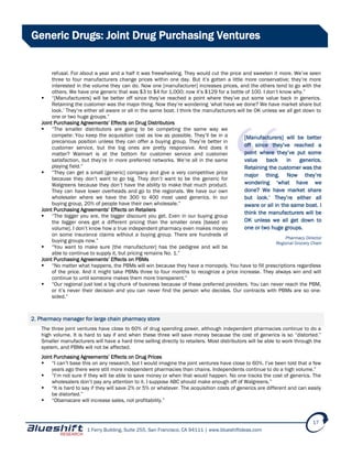 1 Ferry Building, Suite 255, San Francisco, CA 94111 | www.blueshiftideas.com
17
Generic Drugs: Joint Drug Purchasing Ventures
refusal. For about a year and a half it was freewheeling. They would cut the price and sweeten it more. We’ve seen
three to four manufacturers change prices within one day. But it’s gotten a little more conservative; they’re more
interested in the volume they can do. Now one [manufacturer] increases prices, and the others tend to go with the
others. We have one generic that was $3 to $4 for 1,000; now it’s $129 for a bottle of 100. I don’t know why.”
 “[Manufacturers] will be better off since they’ve reached a point where they’ve put some value back in generics.
Retaining the customer was the major thing. Now they’re wondering ‘what have we done? We have market share but
look.’ They’re either all aware or all in the same boat. I think the manufacturers will be OK unless we all get down to
one or two huge groups.”
Joint Purchasing Agreements’ Effects on Drug Distributors
 “The smaller distributors are going to be competing the same way we
compete: You keep the acquisition cost as low as possible. They’ll be in a
precarious position unless they can offer a buying group. They’re better in
customer service, but the big ones are pretty responsive. And does it
matter? Walmart is at the bottom for customer service and customer
satisfaction, but they’re in more preferred networks. We’re all in the same
playing field.”
 “They can get a small [generic] company and give a very competitive price
because they don’t want to go big. They don’t want to be the generic for
Walgreens because they don’t have the ability to make that much product.
They can have lower overheads and go to the regionals. We have our own
wholesaler where we have the 300 to 400 most used generics. In our
buying group, 20% of people have their own wholesale.”
Joint Purchasing Agreements’ Effects on Retailers
 “The bigger you are, the bigger discount you get. Even in our buying group
the bigger ones get a different pricing than the smaller ones [based on
volume]. I don’t know how a true independent pharmacy even makes money
on some insurance claims without a buying group. There are hundreds of
buying groups now.”
 “You want to make sure [the manufacturer] has the pedigree and will be
able to continue to supply it, but pricing remains No. 1.”
Joint Purchasing Agreements’ Effects on PBMs
 “No matter what happens, the PBMs will win because they have a monopoly. You have to fill prescriptions regardless
of the price. And it might take PBMs three to four months to recognize a price increase. They always win and will
continue to until someone makes them more transparent.”
 “Our regional just lost a big chunk of business because of these preferred providers. You can never reach the PBM,
or it’s never their decision and you can never find the person who decides. Our contracts with PBMs are so one-
sided.”
2. Pharmacy manager for large chain pharmacy store
The three joint ventures have close to 60% of drug spending power, although independent pharmacies continue to do a
high volume. It is hard to say if and when these three will save money because the cost of generics is so “distorted.”
Smaller manufacturers will have a hard time selling directly to retailers. Most distributors will be able to work through the
system, and PBMs will not be affected.
Joint Purchasing Agreements’ Effects on Drug Prices
 “I can’t base this on any research, but I would imagine the joint ventures have close to 60%. I’ve been told that a few
years ago there were still more independent pharmacies than chains. Independents continue to do a high volume.”
 “I’m not sure if they will be able to save money or when that would happen. No one tracks the cost of generics. The
wholesalers don’t pay any attention to it. I suppose ABC should make enough off of Walgreens.”
 “It is hard to say if they will save 2% or 5% or whatever. The acquisition costs of generics are different and can easily
be distorted.”
 “Obamacare will increase sales, not profitability.”
[Manufacturers] will be better
off since they’ve reached a
point where they’ve put some
value back in generics.
Retaining the customer was the
major thing. Now they’re
wondering ‘what have we
done? We have market share
but look.’ They’re either all
aware or all in the same boat. I
think the manufacturers will be
OK unless we all get down to
one or two huge groups.
Pharmacy Director
Regional Grocery Chain
 