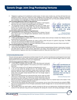 1 Ferry Building, Suite 255, San Francisco, CA 94111 | www.blueshiftideas.com
18
Generic Drugs: Joint Drug Purchasing Ventures
 “Walgreens is getting rid of its distribution centers slowly. It’s been seven months now, and they still have their own
distribution centers. They aren’t totally shut down. Walgreens has invested staff, a building, a majority of expenses,
and they have to let all of this go. You have to wonder why they would give them up if they were profitable. But if they
aren’t profitable, why is ABC getting in it? Why are they working together?”
Joint Purchasing Agreements’ Effects on Manufacturers
 “Some smaller manufacturers sell straight to the retailers. It still happens.
Now they may have a harder time going straight to the retailers.”
 “The big groups should be illegal. Walgreens now owns 5% of ABC, and I
would think this would lead to favoritism. They will be helping each other,
and this won’t benefit anyone else. ABC is locked in now. They sold off 5%
and hope to make it up in generic sales.”
Joint Purchasing Agreements’ Effects on Drug Distributors
 “Wholesalers are a very decisive group. They know how to operate. They will
find a way to pick it up, although some distribution centers may become
totally neglected.”
Joint Purchasing Agreements’ Effects on Retailers
 “If ABC is giving Walgreens a better price, it seems like the smaller chains will have a harder time. Retailers will end
up spending more than saving.”
 “The only time independent pharmacies can make a profit is when the price of a generic drug drops. The PBMs
reimburse the pharmacies the MAC minus the acquisition cost.”
 “I’m not sure how the chains will do. It is never really black or white, and the chains may even cheat on each other.”
Joint Purchasing Agreements’ Effects on PBMs
 “I don’t see how the PBMs are going to be affected.”
 “Several years ago Walgreens stock went down, and they started accepting Express Scripts to boost sales. It worked,
and sales went up 18%. It made everyone, Wall Street, very happy. They looked good on paper. But then Express
Scripts wanted to negotiate lower fees, and Walgreens pulled out. Sales went back down 17%.”
3. Community pharmacy owner
The joint ventures’ generic pricing discount will be at least 2% to 5%, and the manufacturers could respond to even lower
prices by departing the market. Lower preferred network copays, which no longer are deemed illegal, create an uneven
playing field for the small pharmacy chains and independents.
Joint Purchasing Agreements’ Effects on Drug Prices
 “I think [60%] is probably fairly accurate. I think [the three joint ventures]
are some of the largest suppliers in the country, so I’d think it would be at
least that.”
 “I think it’d be at least [a 2% to 5% generic pricing discount] or more.”
 “I am not sure [what the savings will be in 24 months]. Some of my
concerns would be how do the generic houses react to these even deeper
discounts. Will they create more shortages than there have been, and will
prices climb and spike simply because there won’t be enough supply to
meet the demand?”
 “Many of the manufacturers are claiming that they cannot make any profit
off of some of those drugs. The drugs are so heavily discounted, they may
just discontinue them and drop on out of that market. I think that’s some of
what we are seeing now with these generic shortages we’re seeing. I think it’s a reaction back to the market: ‘If the
prices are too low, I’m going to leave the market.’”
 “There will be some benefit with lower prices for the consumer, but so many of the consumers are using the PBMs.
Nine out of 10 prescriptions I fill are through a prescription benefit manager. But I’m not sure that there’s any direct
effect to the patient.”
 “My thoughts [about the recent spike in generic pricing] are that you are seeing some manufacturers leave the
market for that particular drug and some companies are seizing the moment and taking advantage of the high
Some smaller manufacturers
sell straight to the retailers. It
still happens. Now they may
have a harder time going
straight to the retailers.
Pharmacy Manager
Large Chain Pharmacy Store
Many of the manufacturers are
claiming that they cannot make
any profit off of some of those
drugs. The drugs are so heavily
discounted, they may just
discontinue them and drop on
out of that market.
Community Pharmacy Owner
 