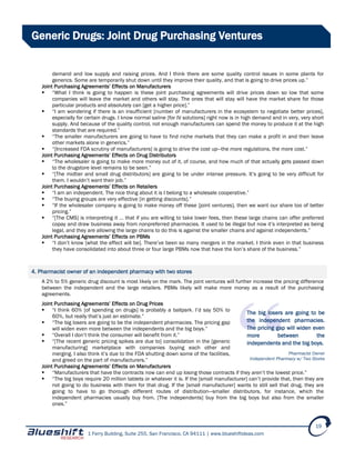 1 Ferry Building, Suite 255, San Francisco, CA 94111 | www.blueshiftideas.com
19
Generic Drugs: Joint Drug Purchasing Ventures
demand and low supply and raising prices. And I think there are some quality control issues in some plants for
generics. Some are temporarily shut down until they improve their quality, and that is going to drive prices up.”
Joint Purchasing Agreements’ Effects on Manufacturers
 “What I think is going to happen is these joint purchasing agreements will drive prices down so low that some
companies will leave the market and others will stay. The ones that will stay will have the market share for those
particular products and absolutely can [get a higher price].”
 “I am wondering if there is an insufficient [number of manufacturers in the ecosystem to negotiate better prices],
especially for certain drugs. I know normal saline [for IV solutions] right now is in high demand and in very, very short
supply. And because of the quality control, not enough manufacturers can spend the money to produce it at the high
standards that are required.”
 “The smaller manufacturers are going to have to find niche markets that they can make a profit in and then leave
other markets alone in generics.”
 “[Increased FDA scrutiny of manufacturers] is going to drive the cost up—the more regulations, the more cost.”
Joint Purchasing Agreements’ Effects on Drug Distributors
 “The wholesaler is going to make more money out of it, of course, and how much of that actually gets passed down
to the drugstore level remains to be seen.”
 “[The midtier and small drug distributors] are going to be under intense pressure. It’s going to be very difficult for
them. I wouldn’t want their job.”
Joint Purchasing Agreements’ Effects on Retailers
 “I am an independent. The nice thing about it is I belong to a wholesale cooperative.”
 “The buying groups are very effective [in getting discounts].”
 “If the wholesaler company is going to make money off these [joint ventures], then we want our share too of better
pricing.”
 “[The CMS] is interpreting it … that if you are willing to take lower fees, then these large chains can offer preferred
copay and draw business away from nonpreferred pharmacies. It used to be illegal but now it’s interpreted as being
legal, and they are allowing the large chains to do this is against the smaller chains and against independents.”
Joint Purchasing Agreements’ Effects on PBMs
 “I don’t know [what the effect will be]. There’ve been so many mergers in the market. I think even in that business
they have consolidated into about three or four large PBMs now that have the lion’s share of the business.”
4. Pharmacist owner of an independent pharmacy with two stores
A 2% to 5% generic drug discount is most likely on the mark. The joint ventures will further increase the pricing difference
between the independent and the large retailers. PBMs likely will make more money as a result of the purchasing
agreements.
Joint Purchasing Agreements’ Effects on Drug Prices
 “I think 60% [of spending on drugs] is probably a ballpark. I’d say 50% to
60%, but really that’s just an estimate.”
 “The big losers are going to be the independent pharmacies. The pricing gap
will widen even more between the independents and the big boys.”
 “Overall I don’t think the consumer will benefit from it.”
 “[The recent generic pricing spikes are due to] consolidation in the [generic
manufacturing] marketplace with companies buying each other and
merging. I also think it’s due to the FDA shutting down some of the facilities,
and greed on the part of manufacturers.”
Joint Purchasing Agreements’ Effects on Manufacturers
 “Manufacturers that have the contracts now can end up losing those contracts if they aren’t the lowest price.”
 “The big boys require 20 million tablets or whatever it is. If the [small manufacturer] can’t provide that, then they are
not going to do business with them for that drug. If the [small manufacturer] wants to still sell that drug, they are
going to have to go thorough different routes of distribution—smaller distributors, for instance, which the
independent pharmacies usually buy from. [The independents] buy from the big boys but also from the smaller
ones.”
The big losers are going to be
the independent pharmacies.
The pricing gap will widen even
more between the
independents and the big boys.
Pharmacist Owner
Independent Pharmacy w/ Two Stores
 