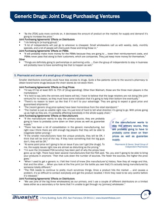 1 Ferry Building, Suite 255, San Francisco, CA 94111 | www.blueshiftideas.com
20
Generic Drugs: Joint Drug Purchasing Ventures
 “As the [FDA] puts more controls on, it decreases the amount of product on the market; for supply and demand it’s
going to increase the price.”
Joint Purchasing Agreements’ Effects on Distributors
 “I do belong to [a buying group].”
 “A lot of independents will just go to wherever is cheapest. Small wholesalers call us with weekly, daily, monthly
specials, and a lot of people will cherry-pick those and bring those in.”
Joint Purchasing Agreements’ Effects on PBMs
 “It will probably make more money for the PBMs because they are going to … lower their reimbursement costs, and
PBMs never pass that along to their customers, which are companies. They just keep more money for themselves.”
Other
 “Things are definitely going to partnerships or partnering units. … Even the group of independents to stay in business
will probably have to have something like that to happen as well.”
5. Pharmacist and owner of a small group of independent pharmacies
Smaller distributors eventually could have less access to drugs. Quite a few patients come to the source’s pharmacy to
obtain brand-name drugs because the chain stores do not stock them.
Joint Purchasing Agreements’ Effects on Drug Prices
 “I’d say it’ll be at least 60% to 75% of [drug spending]. Other than Walmart, those are the three main players in the
marketplace.”
 “It’s hard to say [who the winners and losers will be]. I have to believe that the large retailers are not doing [the joint
venture] for no reason, so they must have some indication that it’s going to help their bottom line eventually.”
 “There’s no reason to team up like that if it isn’t to your advantage. They are going to expect a good price and
guaranteed shipments.”
 “The [recent generic drug price spikes] have been horrendous from the retail standpoint.”
 “The market is just so volatile right now; it’s just kind of hard to tell what direction it’s going to go. With prices going
up as high as they are, it’s probably affecting everybody in the whole supply chain.”
Joint Purchasing Agreements’ Effects on Manufacturers
 “If the manufacturer wants to stay the primary source, they are probably
going to have to probably come down on their prices as well as guarantee
supply.”
 “There has been a lot of consolidation in the generic manufacturing, but
right now I think there are still enough big players that they will be able to
[negotiate better pricing].”
 “If the smaller manufacturers have the unique products, they will be OK. I
think that will be kind of the key. If they have something that the big guys
don’t, they will be OK.”
 “At some point price isn’t going to be an issue if you can’t get [the drugs]. To
me, the supply issues right now are almost as disturbing as the pricing.”
 “I’m sure the [increased FDA scrutiny] has been part of why the prices have
gone up so high. There have been several manufacturers that the FDA said, ‘No, you aren’t going to be able to bring
your products in anymore.’ Then that cuts down the number of sources. The fewer the sources, the higher the price
goes.”
 “When I used to get a generic in, I felt like I kind of knew [the manufacturer’s] history. Now they all merge and this,
that and the other. … When you look at the fine print [on the bottle you see that] it’s actually being manufactured by
someone totally different.”
 “The FDA needs to continue to pretty much scrutinize things. Once a product hits the market … and causes a
problem, it’s so difficult to contact everybody and get the product recalled. I think they need to be very careful before
it’s released.”
Joint Purchasing Agreements’ Effects on Distributors
 “We use [one of the big three wholesalers] as our primary, and I use a couple of different distributors on a limited
basis either as a secondary or for items that I’m unable to get through my [primary] wholesaler.”
If the manufacturer wants to
stay the primary source, they
are probably going to have to
probably come down on their
prices as well as guarantee
supply.
Pharmacist & Owner, Small Group of
Independent Pharmacies
 