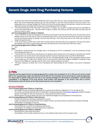 1 Ferry Building, Suite 255, San Francisco, CA 94111 | www.blueshiftideas.com
21
Generic Drugs: Joint Drug Purchasing Ventures
 “It seems that most of the [smaller] distributors that I have dealt with can move quickly [because they are smaller].
When they know something is going to go up, they purchase it, and then they are able to continue to sell it at a
reasonable price. As things change and if more and more of the product goes to the big three, I would think the small
distributors would eventually start having more trouble getting access to things.”
 “The [small distributors] that I deal with—if they have it, it’s great, you can get it at a good price and it’s reputable as
far as I have been able to tell … but then when it’s gone, it’s gone. You may you call the next week and they may not
have any more on hand.”
Joint Purchasing Agreements’ Effects on Retailers
 “Some customers are strictly [looking] for convenience and will go to the first store at the corner. But we have a lot of
people who go out of their way to come to us because they trust us, they know we have been around for a long time
and the same pharmacists are going to be here day after day. I think they trust that we will make sure we get our
drugs from good sources.”
 “A lot of the chains just flat won’t stock brand names anymore because they are so expensive. And we have quite a
few patients who come to us because if they want the brand name, we feel like that’s that their choice.”
Joint Purchasing Agreements’ Effects on PBMs
 N/A
Other
 “[The generic drug channel] has changed quite a bit because of all the consolidation, and the companies all just
keep buying each other up.”
 “I would think the brand-name manufacturers are going to start buying some of the generic manufacturers shortly
because there are so few brand-name products anymore, they aren’t going to have any profit for Wall Street.”
 “A lot of them are deciding they are going to go into the chemotherapy-type things or the specialties because that’s
the only place you can make much money. You can come out with brand-name drugs for diabetes or whatever all day
long, but if the PBMs aren’t going to pay for them, then nobody is going to use them.”
 “I’ve been reading a lot about how a lot of companies are really putting all their marbles in the cancer medication
basket.”
4) PBMs
These five sources expect the joint purchasing agreements to realize price concessions of 1% to 20% and will control at least
60% of U.S. drug spending. Larger manufacturers will benefit from the increased volume stemming from these buying groups.
The recent spike in generic drug prices was due to raw material shortages and manufacturer consolidation. Sources expect
consolidation in all segments of the drug channel. Small entities must specialize or join forces if they want to survive.
Reimbursement rates will decline as the drug industry becomes more transparent.
KEY SILO FINDINGS
Joint Purchasing Agreements’ Effects on Drug Prices
- All 5 expect the joint purchasing organizations to achieve price declines ranging from 1% to as high as 20%.
- The 3 joint purchasing ventures control at least 60% of drug buying power; the Econdisc agreement between Express
Scripts, The Kroger Co. (KR) and Supervalu Inc. (SVU) raises the control to 83%.
- Recent generic drug price spikes are due to raw material shortages and consolidation of manufacturers.
Joint Purchasing Agreements’ Effects on Manufacturers
- Smaller manufacturers will have to specialize to survive.
- Larger manufacturers will benefit from the increased volume, but they will have to diversify their product offerings.
- Consolidation is expected to continue.
Joint Purchasing Agreements’ Effects on Drug Distributors
- There will still be a need for the second-tier distributors.
- Consolidation of midsized and small distributors is expected.
Joint Purchasing Agreements’ Effects on Retailers
- Reimbursement rates likely will decline.
- Consolidation of the smaller retailers will occur, and midsized retail chains will join buying co-ops.
 