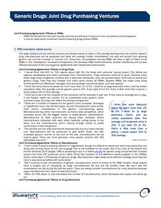 1 Ferry Building, Suite 255, San Francisco, CA 94111 | www.blueshiftideas.com
22
Generic Drugs: Joint Drug Purchasing Ventures
Joint Purchasing Agreements’ Effects on PBMs
- PBMs will benefit from the joint buying ventures but will have to become more competitive and transparent.
- 1 source noted some movement toward acquiring drugs without PBMs.
1. PBM consultant; repeat source
The large retailers are the primary winners and should receive at least a 10% savings starting within six months. Generic
drug manufacturers will be squeezed and likely will undergo further consolidation, but also will benefit from growing
generic use and the increase in insured U.S. consumers. Consolidation among PBMs will slow in light of fewer small
PBMs in the marketplace. Increased transparency will decrease PBM reimbursements. Smaller distributors will be less
affected because of their buying group agreements with independent pharmacies.
Joint Purchasing Agreements’ Effects on Drug Prices
 “I would think that 60% to 70% seems about right [for the three joint ventures’ buying power]. The others are
regional wholesalers and direct purchases from manufacturers. These alliances continue to grow. Certainly when
these large chain drugstores combine with a particular wholesaler, they can provide better incentives on brand and
generic drugs. Then they buy cheaper and make some money off PBMs. Besides PBMs, the major ones doing
reimbursement are Medicare, managed care and employer sponsored plans, and cash paying.”
 “I think [the price discount] would be much more than 2% to 5%. I work for [a large pharmacy chain], and we collect
acquisition data. The average unit for generic price is 25¢. If you take 2% to 5%, that’s a little more than a penny. I
would expect 10% to 20% savings.”
 “I think you’ll see it at the inception of the contracts, not for example in year two. If they have an arrangement in play,
it will happen within six months. It’s an automated order system; when
inventory drops, the order will reflect the pricing arrangement.”
 “There are a number of reasons for the generic price increases. Shortages
in ingredients occur, the demand goes up and manufacturers raise prices.
Then there’s consolidation in the generic manufacturing space.
Manufacturers buy other manufacturers, so there’s less competition, which
increases prices. But the biggest reason is called generic rationalization.
Manufacturers of older products are seeing lower utilization where
manufacturers competed with each other, basically cutting prices to the
bone, and the manufacturers aren’t making enough money to justify
continuing to make the generic.”
 “The winners are the retail pharmacies because they buy at a lower cost per
unit. Manufacturers will be pressured to give better deals, but with
increased generic volume at the end of the day, manufacturers will be
looking good. There are more generics, more people covered with ACA
[Affordable Care Act].”
Joint Purchasing Agreements’ Effects on Manufacturers
 “I don’t know if there’s anything different in negotiations, though it’s difficult to determine what [manufacturers] are
doing with pricing. Some of the info to gauge that is not available to the public. But if you look at the Health and
Human Services 2015 budget, CMS is proposing to put in a rebate penalty for generic drug companies that increase
prices more than CPI [consumer price index]. Since the inception of the Medicare rebate program in the 1990s,
there’s never been a CPI penalty for generic drugs. Manufacturers might adopt some different strategy since they will
have to pay some penalties with some deals.”
 “We’ll continue to see consolidation of generic manufacturers, which is similar to the PBM industry. Small players
have a tougher job of competing, so large manufacturers will buy out the smaller ones. We won’t see the
consolidation we did during the last few years. There are always smaller manufacturers for niche products because
large manufacturers don’t want to deal with those.”
 “When the FDA steps in, that decreases the number of manufacturers, which decreases the supply and prices go
up.”
Joint Purchasing Agreements’ Effects on Drug Distributors
I think [the price discount]
would be much more than 2%
to 5%. I work for [a large
pharmacy chain], and we
collect acquisition data. The
average unit for generic price is
25¢. If you take 2% to 5%,
that’s a little more than a
penny. I would expect 10% to
20% savings.
PBM Consultant
 