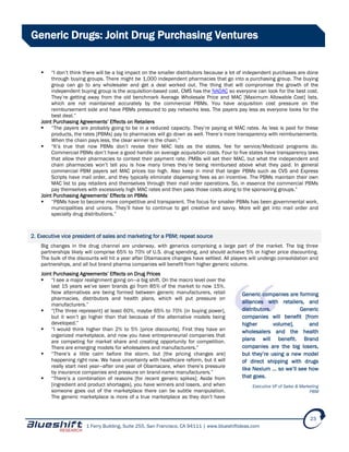 1 Ferry Building, Suite 255, San Francisco, CA 94111 | www.blueshiftideas.com
23
Generic Drugs: Joint Drug Purchasing Ventures
 “I don’t think there will be a big impact on the smaller distributors because a lot of independent purchases are done
through buying groups. There might be 1,000 independent pharmacies that go into a purchasing group. The buying
group can go to any wholesaler and get a deal worked out. The thing that will compromise the growth of the
independent buying group is the acquisition-based cost. CMS has the NADAC so everyone can look for the best cost.
They’re getting away from the old benchmark Average Wholesale Price and MAC [Maximum Allowable Cost] lists,
which are not maintained accurately by the commercial PBMs. You have acquisition cost pressure on the
reimbursement side and have PBMs pressured to pay networks less. The payers pay less as everyone looks for the
best deal.”
Joint Purchasing Agreements’ Effects on Retailers
 “The payers are probably going to be in a reduced capacity. They’re paying at MAC rates. As less is paid for these
products, the rates [PBMs] pay to pharmacies will go down as well. There’s more transparency with reimbursements.
When the chain pays less, the clear winner is the chain.”
 “It’s true that now PBMs don’t revise their MAC lists as the states, fee for service/Medicaid programs do.
Commercial PBMs don’t have a good handle on average acquisition costs. Four to five states have transparency laws
that allow their pharmacies to contest their payment rate. PMBs will set their MAC, but what the independent and
chain pharmacies won’t tell you is how many times they’re being reimbursed above what they paid. In general
commercial PBM payers set MAC prices too high. Also keep in mind that larger PBMs such as CVS and Express
Scripts have mail order, and they typically eliminate dispensing fees as an incentive. The PBMs maintain their own
MAC list to pay retailers and themselves through their mail order operations. So, in essence the commercial PBMs
pay themselves with excessively high MAC rates and then pass those costs along to the sponsoring groups.”
Joint Purchasing Agreements’ Effects on PBMs
 “PBMs have to become more competitive and transparent. The focus for smaller PBMs has been governmental work,
municipalities and unions. They’ll have to continue to get creative and savvy. More will get into mail order and
specialty drug distributions.”
2. Executive vice president of sales and marketing for a PBM; repeat source
Big changes in the drug channel are underway, with generics comprising a large part of the market. The big three
partnerships likely will comprise 65% to 70% of U.S. drug spending, and should achieve 5% or higher price discounting.
The bulk of the discounts will hit a year after Obamacare changes have settled. All players will undergo consolidation and
partnerships, and all but brand pharma companies will benefit from higher generic volume.
Joint Purchasing Agreements’ Effects on Drug Prices
 “I see a major realignment going on—a big shift. On the macro level over the
last 15 years we’ve seen brands go from 85% of the market to now 15%.
Now alternatives are being formed between generic manufacturers, retail
pharmacies, distributors and health plans, which will put pressure on
manufacturers.”
 “[The three represent] at least 60%, maybe 65% to 70% [in buying power],
but it won’t go higher than that because of the alternative models being
developed.”
 “I would think higher than 2% to 5% [price discounts]. First they have an
organized marketplace, and now you have entrepreneurial companies that
are competing for market share and creating opportunity for competition.
There are emerging models for wholesalers and manufacturers.”
 “There’s a little calm before the storm, but [the pricing changes are]
happening right now. We have uncertainty with healthcare reform, but it will
really start next year—after one year of Obamacare, when there’s pressure
by insurance companies and pressure on brand-name manufacturers.”
 “There’s a combination of reasons [for recent generic spikes]. Aside from
[ingredient and product shortages], you have winners and losers, and when
someone goes out of the marketplace there can be subtle manipulation.
The generic marketplace is more of a true marketplace as they don’t have
Generic companies are forming
alliances with retailers, and
distributors. Generic
companies will benefit [from
higher volume], and
wholesalers and the health
plans will benefit. Brand
companies are the big losers,
but they’re using a new model
of direct shipping with drugs
like Nexium … so we’ll see how
that goes.
Executive VP of Sales & Marketing
PBM
 