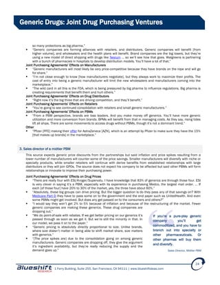 1 Ferry Building, Suite 255, San Francisco, CA 94111 | www.blueshiftideas.com
24
Generic Drugs: Joint Drug Purchasing Ventures
so many protections as big pharma.”
 “Generic companies are forming alliances with retailers, and distributors. Generic companies will benefit [from
higher volume], and wholesalers and the health plans will benefit. Brand companies are the big losers, but they’re
using a new model of direct shipping with drugs like Nexium … so we’ll see how that goes. Walgreens is partnering
with a bunch of pharmacies in hospitals to develop distribution models. You’ll have a lot of that.”
Joint Purchasing Agreements’ Effects on Manufacturers
 “Generic manufacturers will most likely be very price-competitive because they have brands on the rope and will go
for share.”
 “I’m not close enough to know [how manufacturers negotiate], but they always work to maximize their profits. The
cost of entry into being a generic manufacturer will limit the new wholesalers and manufacturers coming into the
marketplace.”
 “The wild card in all this is the FDA, which is being pressured by big pharma to influence regulations. Big pharma is
creating requirements that benefit them and hurt others.”
Joint Purchasing Agreements’ Effects on Drug Distributors
 “Right now it’s the big three that are driving competition, and they’ll benefit.”
Joint Purchasing Agreements’ Effects on Retailers
 “You’re going to see continued consolidation with retailers and small generic manufacturers.”
Joint Purchasing Agreements’ Effects on PBMs
 “From a PBM perspective, brands are loss leaders. And you make money off generics. You’ll have more generic
utilization and more conversion from brands. BPMs will benefit from that in managing costs. As they say, rising tides
lift all ships. There are some movements to access drugs without PBMs, though it’s not a dominant trend.”
Other
 “Pfizer [PFE] making their offer for AstraZeneca [AZN], which is an attempt by Pfizer to make sure they have the 15%
[that makes up brands] in the marketplace.”
3. Sales director of a midtier PBM
This source expects generic price discounts from the partnerships but said inflation and price spikes resulting from a
lower number of manufacturers will counter some of the price savings. Smaller manufacturers will diversify with niche or
specialty products, while smaller retailers will continue with derive benefits from established relationships with large
distributors or they will join GPOs. The source does not expect his company to be affected but said other PBMs will form
relationships or innovate to improve their purchasing power.
Joint Purchasing Agreements’ Effects on Drug Prices
 “There are really four with ESI/Kroger/Supervalu. I have knowledge that 83% of generics are through those four. ESI
is very clever in saying it’s a PBM, especially with its experience in purchasing Medco, the largest mail order. … If
each [of those four] have 20% to 30% of the market, yes, the three have about 60%.”
 “Absolutely, these big groups can drive pricing. But the bigger question is do they pass any of that savings on? With
Medicare Part D they have to pass some on to the government and the end payer such as UnitedHealth. And even
some PBMs might get involved. But does any get passed on to the consumers and others?”
 “I would say they won’t get 2% to 5% because of inflation and because of the restructuring of the market. Fewer
generic companies are making these generics. These drug companies are
dropping out.”
 “We do point-of-sale with rebates. If we get better pricing on our generics it’s
passed through as soon as we get it. But we’re still the minority in that. In
our model, we pass it on to the payer.”
 “Generic pricing is absolutely directly proportional to size. Unlike brands,
where size doesn’t matter in being able to shift market share, size matters
with generics.”
 “[The price spikes are] due to the consolidation going on among generic
manufacturers. Generic companies are dropping off, they give the argument
it’s ingredient availability, but they’re really reducing the supply and the
demand goes up.”
If you’re a pure-play generic
company you’ll get
commoditized, and you have to
branch out into specialty or
other pharmaceuticals. Or
other pharmas will buy them
and diversify.
Sales Director, Midtier PBM
 