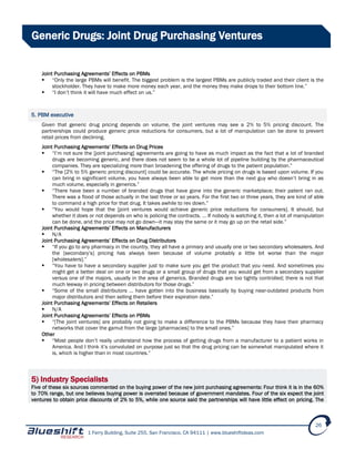 1 Ferry Building, Suite 255, San Francisco, CA 94111 | www.blueshiftideas.com
26
Generic Drugs: Joint Drug Purchasing Ventures
Joint Purchasing Agreements’ Effects on PBMs
 “Only the large PBMs will benefit. The biggest problem is the largest PBMs are publicly traded and their client is the
stockholder. They have to make more money each year, and the money they make drops to their bottom line.”
 “I don’t think it will have much effect on us.”
5. PBM executive
Given that generic drug pricing depends on volume, the joint ventures may see a 2% to 5% pricing discount. The
partnerships could produce generic price reductions for consumers, but a lot of manipulation can be done to prevent
retail prices from declining.
Joint Purchasing Agreements’ Effects on Drug Prices
 “I’m not sure the [joint purchasing] agreements are going to have as much impact as the fact that a lot of branded
drugs are becoming generic, and there does not seem to be a whole lot of pipeline building by the pharmaceutical
companies. They are specializing more than broadening the offering of drugs to the patient population.”
 “The [2% to 5% generic pricing discount] could be accurate. The whole pricing on drugs is based upon volume. If you
can bring in significant volume, you have always been able to get more than the next guy who doesn’t bring in as
much volume, especially in generics.”
 “There have been a number of branded drugs that have gone into the generic marketplace; their patent ran out.
There was a flood of those actually in the last three or so years. For the first two or three years, they are kind of able
to command a high price for that drug. It takes awhile to rev down.”
 “You would hope that the [joint ventures would achieve generic price reductions for consumers]. It should, but
whether it does or not depends on who is policing the contracts. … If nobody is watching it, then a lot of manipulation
can be done, and the price may not go down—it may stay the same or it may go up on the retail side.”
Joint Purchasing Agreements’ Effects on Manufacturers
 N/A
Joint Purchasing Agreements’ Effects on Drug Distributors
 “If you go to any pharmacy in the country, they all have a primary and usually one or two secondary wholesalers. And
the [secondary’s] pricing has always been because of volume probably a little bit worse than the major
[wholesalers].”
 “You have to have a secondary supplier just to make sure you get the product that you need. And sometimes you
might get a better deal on one or two drugs or a small group of drugs that you would get from a secondary supplier
versus one of the majors, usually in the area of generics. Branded drugs are too tightly controlled; there is not that
much leeway in pricing between distributors for those drugs.”
 “Some of the small distributors … have gotten into the business basically by buying near-outdated products from
major distributors and then selling them before their expiration date.”
Joint Purchasing Agreements’ Effects on Retailers
 N/A
Joint Purchasing Agreements’ Effects on PBMs
 “[The joint ventures] are probably not going to make a difference to the PBMs because they have their pharmacy
networks that cover the gamut from the large [pharmacies] to the small ones.”
Other
 “Most people don’t really understand how the process of getting drugs from a manufacturer to a patient works in
America. And I think it’s convoluted on purpose just so that the drug pricing can be somewhat manipulated where it
is, which is higher than in most countries.”
5) Industry Specialists
Five of these six sources commented on the buying power of the new joint purchasing agreements: Four think it is in the 60%
to 70% range, but one believes buying power is overrated because of government mandates. Four of the six expect the joint
ventures to obtain price discounts of 2% to 5%, while one source said the partnerships will have little effect on pricing. The
 