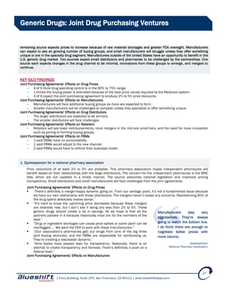 1 Ferry Building, Suite 255, San Francisco, CA 94111 | www.blueshiftideas.com
27
Generic Drugs: Joint Drug Purchasing Ventures
remaining source expects prices to increase because of raw material shortages and greater FDA oversight. Manufacturers
can expect to see an growing number of buying groups, and small manufacturers will struggle unless they offer something
unique or are in the specialty drug segment. Manufacturers outside of the United States have an opportunity to benefit in the
U.S. generic drug market. Two sources expect small distributors and pharmacies to be challenged by the partnerships. One
source each expects changes in the drug channel to be minimal, innovations from these groups to emerge, and mergers to
continue.
KEY SILO FINDINGS
Joint Purchasing Agreements’ Effects on Drug Prices
- 4 of 6 think drug spending control is in the 60% to 75% range.
- 1 thinks the buying power is overrated because of the best price values required by the Medicaid system.
- 4 of 6 expect the joint purchasing agreement to produce 2% to 5% price discounts.
Joint Purchasing Agreements’ Effects on Manufacturers
- Manufacturers will face additional buying groups as more are expected to form.
- Smaller manufacturers will be challenged to compete unless they specialize or offer something unique.
Joint Purchasing Agreements’ Effects on Drug Distributors
- The larger distributors are expected to be winners.
- The smaller distributors will face challenges.
Joint Purchasing Agreements’ Effects on Retailers
- Retailers will see lower reimbursements, more mergers in the mid and small tiers, and the need for more innovation
such as joining or forming buying groups.
Joint Purchasing Agreements’ Effects on PBMs
- 1 said PBMs have no accountability.
- 1 said PBMs would adjust to the new channel.
- 2 said PBMs would have to rethink their business model.
1. Spokesperson for a national pharmacy association
Price reductions of at least 2% to 5% are probable. This pharmacy association hopes independent pharmacies will
benefit based on their relationships with the large distributors. The concern for the independent pharmacies is the MAC
lists, which are not updated in a timely manner. The source welcomes national legislation and improved pricing
transparency. Small distributors and small manufacturers will face challenges from the joint agreements.
Joint Purchasing Agreements’ Effects on Drug Prices
 “There’s definitely a merger-happy dynamic going on. From our vantage point, it’s not a fundamental issue because
we have our own relationship with those distributors. The mergers haven’t raised any concerns. Representing 60% of
the drug spend absolutely makes sense.”
 “It’s hard to know the upcoming price decreases because these mergers
are relatively new, but I don’t see it being any less than 2% to 5%. These
generic drugs should create a lot in savings. All we hope is that all the
partners partake in it because historically most are for the members of the
deal.”
 “Drug or ingredient shortages can cause price spikes or some plant can be
red-flagged. … We want the FDA to work with these manufacturers.”
 “[Our association’s pharmacies get] our drugs from [one of the big three
joint buying ventures], and the PBMs are responsible for reimbursing us.
They’re creating a loss-leader dynamic.”
 “Nine states have passed laws for transparency. Nationally, there is an
attempt to create transparency and fairness. There’s definitely a push on a
federal level.”
Joint Purchasing Agreements’ Effects on Manufacturers
Manufacturers play very
aggressively. They’re always
going to watch the bottom line.
I do think there are enough to
negotiate better prices with
more volume.
Spokesperson
National Pharmacy Association
 