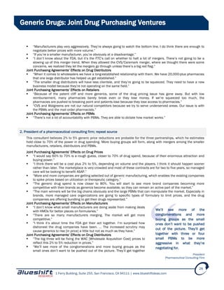1 Ferry Building, Suite 255, San Francisco, CA 94111 | www.blueshiftideas.com
28
Generic Drugs: Joint Drug Purchasing Ventures
 “Manufacturers play very aggressively. They’re always going to watch the bottom line. I do think there are enough to
negotiate better prices with more volume.”
 “If you’re a smaller manufacturer, you’re obviously at a disadvantage.”
 “I don’t know about the FDA, but it’s the FTC’s call on whether to halt a lot of mergers. There’s not going to be a
slowing up of this merger trend. When they allowed the CVS/Caremark merger, where we thought there were some
concerns, we realized they let the mergers go through unless there’s a big red flag.”
Joint Purchasing Agreements’ Effects on Drug Distributors
 “When it comes to wholesalers we have a long-established relationship with them. We have 20,000-plus pharmacies
that one large distributor has helped us get established.”
 “The smaller drug distributors will have less clientele, and they’re going to be squeezed. They need to have a new
business model because they’re not operating on the same field.”
Joint Purchasing Agreements’ Effects on Retailers
 “Because of the patent cliff and more generics, some of the drug pricing issue has gone away. But with low
reimbursement, many pharmacies barely break even or they lose money. If we’re squeezed too much, the
pharmacies are pushed to breaking point and patients lose because they lose access to pharmacies.”
 “CVS and Walgreens are not our natural competitors because we try to serve underserved areas. Our issue is with
the PBMs and the mail order pharmacists.”
Joint Purchasing Agreements’ Effects on PBMs
 “There’s not a lot of accountability with PBMs. They are able to dictate how market works.”
2. President of a pharmaceutical consulting firm; repeat source
This consultant believes 2% to 5% generic price reductions are probable for the three partnerships, which he estimates
hold close to 70% of the power in drug spending. More buying groups will form, along with mergers among the smaller
manufacturers, retailers, distributors and PBMs.
Joint Purchasing Agreements’ Effects on Drug Prices
 “I would say 60% to 70% is a rough guess, closer to 70% of drug spend, because of their enormous attraction and
buying power.”
 “I think there will be a cost plus 2% to 5%, depending on volume and the players. I think it should happen sooner
rather than later. The marketplace is very crowded and most of these contracts are for two to five years, so managed
care will be looking to benefit ASAP.”
 “More and more companies are getting selected out of generic manufacturing, which enables the existing companies
to spike prices based on utilization or therapeutic category.”
 “The generic drug spend is now closer to 80%. You will start to see more brand companies becoming more
competitive with their brands as generics become available, so they can remain an active part of the market.”
 “The main winners will be the big chains obviously and the large PBMs that can manipulate the market. Especially in
brands, more managed care organizations are going to specific types of formulary to limit prices, and the drug
companies are offering bundling to get their drugs represented.”
Joint Purchasing Agreements’ Effects on Manufacturers
 “I don’t know what small manufacturers are doing aside from making deals
with HMOs for better places on formularies.”
 “There are so many manufacturers merging. The market will get more
competitive.”
 “I think it’s about time the FDA got their act together. I’m surprised how
dishonest the drug companies have been. … The increased scrutiny may
cause generics to rise [in price] a little but not as much as they have.”
Joint Purchasing Agreements’ Effects on Drug Distributors
 “The big three will be fixing the WAC [Wholesale Acquisition Cost] prices to
reflect this 2% to 5% reduction in prices.”
 “We’ll see more of the conglomerations and more buying groups as the
small ones don’t want to be pushed out of the picture. They’ll get together
We’ll see more of the
conglomerations and more
buying groups as the small
ones don’t want to be pushed
out of the picture. They’ll get
together with three or four
small PBMs to be more
aggressive in what they’re
negotiating for.
President
Pharmaceutical Consulting Firm
 