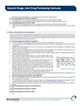 1 Ferry Building, Suite 255, San Francisco, CA 94111 | www.blueshiftideas.com
29
Generic Drugs: Joint Drug Purchasing Ventures
with three or four small PBMs to be more aggressive in what they’re negotiating for.”
Joint Purchasing Agreements’ Effects on Retailers
 “It’s a good time to be in the retail business today. You can pick and choose different PBMs.”
 “The smaller chains will stick together to get a sweeter deal. There will be mergers with small chains.”
Joint Purchasing Agreements’ Effects on PBMs
 “PBMs will set a reimbursement price that will not go up more than X percent of the established AWP.”
 “There will be fewer PBMs. When we see the PBMs go from 12 to six, then we’ll see a reversal of the current pricing
trend.”
3. Executive vice president of a trade association
The joint ventures control more than 60% of drug spending, but how much they will save over time remains unclear. They
could achieve a 3% to 5% discount. Only 5% of all generic drugs had a price increase; the rest stayed the same. Pricing is
affected by supply and demand. The joint ventures are cutting price deals with Mylan, Actavis and Teva. The source was
unsure how the smaller manufacturers will fare.
Joint Purchasing Agreements’ Effects on Drug Prices
 “There is no way their percentage is under 60%, but it is more on the higher end, not up to 90%.”
 “I’m not sure how much savings they will see over time. We’ll have to look at the earnings calls. A lot of money comes
from generics.”
 “Maybe they will get savings of 3% to 5%. I’m not sure. They could get 10% to 15% discounts on a high commodity
item, but not on a new drug.”
 “Pricing is the most complicated of all areas because it covers everyone, from chemical manufacturers to the
medicine cabinet. All the discounts and chase-backs are hard to understand.”
 “Only a select group of drugs have had price spikes, just the minority of drugs. There are 10,000 generic products,
and 95% stayed the same price.”
 “They raised the prices because they can. It’s that simple. There are no
price controls, and this is a free market. But generics still have more margin
and are cheaper than the brand.”
 “There are also shortages of some raw materials, which affects price, and
there are fewer manufacturers out there, which affects product lines.”
 “Pricing is affected by supply and demand. A few years ago there were so
many competitors; everything was so commoditized that pricing stayed in
the gutter. But now there are so few competitors. With one competitor, you
can get a 15% discount; with two competitors, you can get 25% off; and with
lots of competitors, you can get 95% off.”
 “The $4 prescription products still make a profit because the pills cost 10¢
a product. They buy those pills for 1¢ a pill, then have a 900% markup.”
 “The street value of a drug is what a pharmacist pays. Six cents for every dollar goes back to the manufacturer, and
94¢ of that dollar is stuck somewhere in the supply chain.”
 Joint Purchasing Agreements’ Effects on Manufacturers
 “They are cutting deals with the big players, Mylan, Teva, Actavis, and giving them the share they are looking for. I
don’t know about the little guys.”
 “The manufacturers make huge profit margins on generics. CVS pulled another $1 billion and is taking it out of
purchase costs [to refinance its debt]. CVS is huge. They do their own warehousing and distribution.”
 “It will be interesting to see how this all plays out for everyone involved. But I couldn’t really comment on what will
happen.”
Joint Purchasing Agreements’ Effects on Drug Distributors
 N/A
Joint Purchasing Agreements’ Effects on Retailers
 N/A
Joint Purchasing Agreements’ Effects on PBMs
 N/A
They are cutting deals with the
big players, Mylan, Teva,
Actavis, and giving them the
share they are looking for. I
don’t know about the little
guys.
Executive VP, Trade Association
 