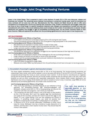 1 Ferry Building, Suite 255, San Francisco, CA 94111 | www.blueshiftideas.com
3
Generic Drugs: Joint Drug Purchasing Ventures
power in the United States. This is expected to lead to price declines of mostly 2% to 12% once discounts, rebates and
incentives are included. The remaining source believed commenting on pricing and buying power would be premature as
many contracts will not come due until July. Manufacturers like Teva, Actavis and Mylan should be able to offer price
concessions by increasing their volume and lowering their production costs. Smaller manufacturers will struggle unless they
can focus on two or three drugs in a specific therapeutic treatment area. Mergers and acquisitions of smaller and even new
manufacturers will continue. One source believes prices could increase as the number of manufacturers is reduced. Smaller
distributors and retailers may struggle in light of consolidated purchasing power, but will remain important based on their
level of service. PBMs will experience few effects from the purchasing agreements but must be open to new drug sources.
KEY SILO FINDINGS
Joint Purchasing Agreements’ Effects on Drug Prices
- 5 of 6 expect manufacturers to decrease prices by 2% to 12% during the next 2 years.
- The joint purchasing ventures have 60% to 75% of the generic drug buying power in the United States.
Joint Purchasing Agreements’ Effects on Manufacturers
- Manufacturers are expected to increase volume in order to lower costs.
- Smaller manufacturers will struggle unless they specialize and offer 2 or 3 drugs.
- Longer contracts could be a positive effect of the joint buying partnerships.
Joint Purchasing Agreements’ Effects on Drug Distributors
- The second-tier distributors are expected to struggle but are important because of their high level of service.
Joint Purchasing Agreements’ Effects on Retailers
- Small chain and independent retailers will be challenged by the new purchasing landscape.
- Larger retailers will benefit and will pass on some of the cost savings.
- 1 source said the purchasing agreements could push retailers to buy directly from manufacturers.
Joint Purchasing Agreements’ Effects on PBMs
- Little if any effect is expected for larger PBMs.
- Midsized and smaller PBMs may feel pressure from the partnerships and will have to be open to new drug sources.
1. Vice president of sourcing for a generic pharmaceutical company
The three largest wholesalers already control 60% to 70% of all drug spending. The drug-purchasing companies are
networking to save money, which will be realized in one to two years and will be in the form of a 2% to 5% discount. The
companies should keep this money to avoid a price-war chain reaction. It will be hard for manufacturers to negotiate
pricing with the three big networks. Winners will include smaller companies that are willing to take a risk with a few niche
products as well as smart companies with reasonable expectations. Some retailers prefer smaller distributors, but
distributors may end up merging. Small retailers will need to compete on price to stay in business. Large PBMs will not be
affected by the purchasing agreements, but smaller ones could be at risk.
Joint Purchasing Agreements’ Effects on Drug Prices
 “How much drug spending is controlled depends on your definition of drug
spending. The wholesalers—Cardinal, ABC [AmerisourceBergen] and
McKesson—already control 60% to 70% of drug spending, but they are the
middlemen with their own programs. I don’t think you’ll see 90%.”
 “The companies will save some money in one to two years or they wouldn’t
do this in the first place. But it won’t be a golden egg. Few manufacturers
can supply all the countries, and they don’t want to put all their eggs in one
basket. It is not a good feeling if you are only supplying one country or
company. If something should happen, you could be severely hurt.
Walgreens is realizing this and putting in multiple players on one generic.”
 “A discount of 2% to 5% sounds reasonable. If McKesson is smart, they’ll
keep the money. McKesson now has a tendency to pass discounts on to
retailers, and they start a chain reaction of price wars. They should keep the
money in their pocket.”
How much drug spending is
controlled depends on your
definition of drug spending. The
wholesalers—Cardinal, ABC
[AmerisourceBergen] and
McKesson—already control
60% to 70% of drug spending,
but they are the middlemen
with their own programs.
VP of Sourcing
Generic Pharmaceutical Company
 