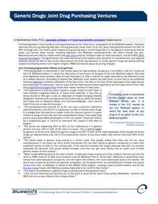 1 Ferry Building, Suite 255, San Francisco, CA 94111 | www.blueshiftideas.com
30
Generic Drugs: Joint Drug Purchasing Ventures
4. Bartholomew Clark, Ph.D., associate professor and pharmacy benefits consultant; repeat source
Purchasing power in this market is overvalued because of the “best price” values given to the Medicaid system. The three
alliances will end up realizing little gain. Pricing discounts could reach 2% to 5%, given that generics account for 80% to
90% of drugs sold. The recent spike in generic drug pricing was a normal response to a new generic covering its startup
costs, but several other trends, including Medicare and Medicaid reimbursements, will affect pricing this year.
Manufacturers will need to closely watch the best price practice, resultant class of trade exemption, and the HRSA 340b
drug pricing program. The agreements may make distributors and retailers alike attractive to manufacturers, and regional
alliances should be able to see similar discounts as the three big alliances. In reality, generic drugs are saving working
capital and allowing stores much higher margins. PBMs will have to adjust as pricing changes.
Joint Purchasing Agreements’ Effects on Drug Prices
 “Purchasing power is overvalued in this market place by most analysts. Simply put, it is limited in the U.S. market by
the U.S. Medicaid system, in which the ‘best price’ of any drug is to be given to the U.S. Medicaid system. The best
price legislation [and resultant class of trade exemption] is often a barrier for large corporations like Walmart to buy
at a deeper discount. According to federal law, Medicaid must receive the best price, a price that is not published
because legislation prohibits publication of the best price. This flies in the face of the assumption that large volume
purchasers get the best price. I see an issue with the best price for these alignments and the hype behind them. See
the Congressional Budget Office report that makes mention of ‘best price.’”
 “The expectation is that the teams realize a margin impact at each layer of
their vertically integrated alliance. In these three alliances, it may end up
being neutral or little gain. I see an eBay-type of model emerging whereby
Walgreens channel-surfs and discovers the prices paid by others for Drug X
and relays this to [Alliance] Boots and AmerisourceBergen, who have to
match the price or lose the business.”
 “The pricing discounts could be 2% to 5%, but I see a short-term benefit to
retail pharmacies, and the 2% is a generous number on brand-name drugs.
It is alleged that the best price impact limits the discount points of a given
market of drugs so they will cost their shareholders dearly if they reset best
price to every state Medicaid program in the U.S. system. There will need to
be a substantial gain in volume to overcome this impact if that were to
happen.”
 “The stores are dispensing 80% to 90% of the medications in a generic
version and only 10% to 20% of the time in a brand. This is getting bigger
for generic all of the time. Watch for generic drugs to hit 90% to 95% of the meds dispensed. Even though the brand
drugs are approximately only 15% of the prescription volume at any store today, they control more than 85% of the
dollars.”
 “The recent spike in generic drug pricing is a normal cycle. Few people realize that there are not too many
manufacturers in the world, as many brand companies rent out their facility to generic companies to make their
projected volume of pills for the coming year. If the demand exceeds the supply because they did not correctly
anticipate the demand, then prices should increase until they can get more facility time to make more of their
generic version of their product.”
 “Other trends affecting pricing this year include: 1) specialty drugs moving out of the medical channel and into the
retail or PBM channel; 2) best price provision and the Medicare Part D ‘donut hole.’ Medicaid is demanding more
money from pharmaceutical companies, and the higher the inflation, the more rebate paid back to the states. The
donut hole is paid for by brand and generic companies, not the government, so manufacturers increase the cost to
recoup their loss. 3) explosion or abuse of the [HRSA] 340b program, causing a loss to brand makers; and (4) the
five-star rating impact, with Medicare pressuring stores to do more for less money.”
 “The power of competition in generic drugs is exceptional in driving prices down.”
 “I am not sure there are any winners yet. At this point it could be the same three portals [McKesson, Cardinal and
ABC] that are winners. Most of this is hype at best.”
Purchasing power is overvalued
in this market place by most
analysts. Simply put, it is
limited in the U.S. market by
the U.S. Medicaid system, in
which the ‘best price’ of any
drug is to be given to the U.S.
Medicaid system.
Ph.D., Associate Professor & Pharmacy
Benefits Consultant
 