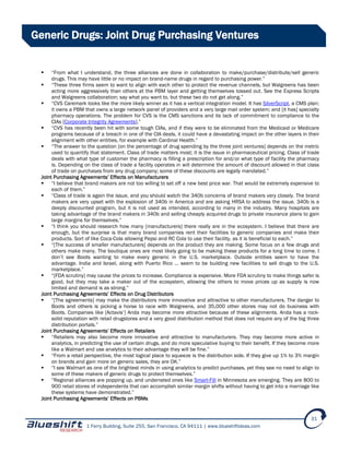 1 Ferry Building, Suite 255, San Francisco, CA 94111 | www.blueshiftideas.com
31
Generic Drugs: Joint Drug Purchasing Ventures
 “From what I understand, the three alliances are done in collaboration to make/purchase/distribute/sell generic
drugs. This may have little or no impact on brand-name drugs in regard to purchasing power.”
 “These three firms seem to want to align with each other to protect the revenue channels, but Walgreens has been
acting more aggressively than others at the PBM layer and getting themselves tossed out. See the Express Scripts
and Walgreens collaboration; say what you want to, but these two do not get along.”
 “CVS Caremark looks like the more likely winner as it has a vertical integration model. It has SilverScript, a CMS plan;
it owns a PBM that owns a large network panel of providers and a very large mail order system; and [it has] specialty
pharmacy operations. The problem for CVS is the CMS sanctions and its lack of commitment to compliance to the
CIAs [Corporate Integrity Agreements].”
 “CVS has recently been hit with some tough CIAs, and if they were to be eliminated from the Medicaid or Medicare
programs because of a breach in one of the CIA deals, it could have a devastating impact on the other layers in their
alignment with other entities, for example with Cardinal Health.”
 “The answer to the question [on the percentage of drug spending by the three joint ventures] depends on the metric
used to quantify that statement. Class of trade matters most; it is the issue in pharmaceutical pricing. Class of trade
deals with what type of customer the pharmacy is filling a prescription for and/or what type of facility the pharmacy
is. Depending on the class of trade a facility operates in will determine the amount of discount allowed in that class
of trade on purchases from any drug company; some of these discounts are legally mandated.”
Joint Purchasing Agreements’ Effects on Manufacturers
 “I believe that brand makers are not too willing to set off a new best price war. That would be extremely expensive to
each of them.”
 “Class of trade is again the issue, and you should watch the 340b concerns of brand makers very closely. The brand
makers are very upset with the explosion of 340b in America and are asking HRSA to address the issue. 340b is a
deeply discounted program, but it is not used as intended, according to many in the industry. Many hospitals are
taking advantage of the brand makers in 340b and selling cheaply acquired drugs to private insurance plans to gain
large margins for themselves.”
 “I think you should research how many [manufacturers] there really are in the ecosystem. I believe that there are
enough, but the surprise is that many brand companies rent their facilities to generic companies and make their
products. Sort of like Coca-Cola allowing Pepsi and RC Cola to use their facility, as it is beneficial to each.”
 “[The success of smaller manufacturers] depends on the product they are making. Some focus on a few drugs and
others make many. The boutique ones are most likely going to be making these products for a long time to come. I
don’t see Boots wanting to make every generic in the U.S. marketplace. Outside entities seem to have the
advantage. India and Israel, along with Puerto Rico … seem to be building new facilities to sell drugs to the U.S.
marketplace.”
 “[FDA scrutiny] may cause the prices to increase. Compliance is expensive. More FDA scrutiny to make things safer is
good, but they may take a maker out of the ecosystem, allowing the others to move prices up as supply is now
limited and demand is as strong.”
Joint Purchasing Agreements’ Effects on Drug Distributors
 “[The agreements] may make the distributors more innovative and attractive to other manufacturers. The danger to
Boots and others is picking a horse to race with Walgreens, and 35,000 other stores may not do business with
Boots. Companies like [Actavis’] Anda may become more attractive because of these alignments. Anda has a rock-
solid reputation with retail drugstores and a very good distribution method that does not require any of the big three
distribution portals.”
Joint Purchasing Agreements’ Effects on Retailers
 “Retailers may also become more innovative and attractive to manufacturers. They may become more active in
analytics, in predicting the use of certain drugs, and do more speculative buying to their benefit. If they become more
like a Walmart and use analytics to their advantage they will be fine.”
 “From a retail perspective, the most logical place to squeeze is the distribution side. If they give up 1% to 3% margin
on brands and gain more on generic sales, they are OK.”
 “I see Walmart as one of the brightest minds in using analytics to predict purchases, yet they see no need to align to
some of these makers of generic drugs to protect themselves.”
 “Regional alliances are popping up, and underrated ones like Smart-Fill in Minnesota are emerging. They are 800 to
900 retail stores of independents that can accomplish similar margin shifts without having to get into a marriage like
these systems have demonstrated.”
Joint Purchasing Agreements’ Effects on PBMs
 