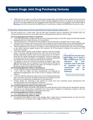 1 Ferry Building, Suite 255, San Francisco, CA 94111 | www.blueshiftideas.com
32
Generic Drugs: Joint Drug Purchasing Ventures
 “PBMs will have to adjust up or down as these prices change. Many own facilities and can determine the prices paid
by providers so they can authenticate the numbers. Because Walgreens wants to use Boots as its sole source of
generics is not really a PBM issue, but if Walgreens owns these NDC numbers and can legally move the SWP, AWP at
Medi-Span, then their contract with the OGER terms in it could have an impact at all PBM levels, not just one or two.”
6. Pharmacist, industry expert and former pharmaceutical company employee; repeat source
The joint ventures are a “smart move” that will help lower acquisition costs for distributors and retailers alike, but
consumers likely will not share in the benefits. Generic pricing discounts should be in the 5% range.
Joint Purchasing Agreements’ Effects on Drug Prices
 “I think 60% [spending on drugs] could be low. The only thing that keeps it at the 60% range is the fact that branded
drugs generally have a higher price per unit than generics.”
 “The pricing discount, if it’s between the two players [in the joint ventures], is probably more in the 5% range.”
 “[Doing the joint ventures] was a smart move, and it’s going to help the pharmacies and the distributors get lower
acquisition costs on both ends: the distributors from the manufacturers and the pharmacies from the distributors.”
 “They’ll probably throw the consumer, the patient, a bone; they’ll give them something. But I don’t think we are going
to see drastic discounts passed along to the consumer. All of that discount is going to be sucked up in the
companies’ earnings.”
 “[The recent spike in generic drug pricing] is a push to drive and increase
profits. I remember when generics were 20%, 30%, 50% of the costs of the
branded prescription product, where now as long as they are not within I
would say 10%, people are going to buy the generic. There’s an opportunity
to increase the price of the generic, increasing the company’s profitability
and still grow that market because people still want to pay less.”
 “It’s getting to where the insurance companies are going to get a little
aggravated because they are supposed to be saving costs by offering the
generics. The consumer is going to get upset, the insurance company is
going to get upset and we’ll see where it goes.”
Joint Purchasing Agreements’ Effects on Manufacturers
 “I think it’s going to help the manufacturers that win the contracts.”
 “I don’t have any insight into [how manufacturers are preparing for
negotiations/renegotiations], but I’d have to think it’s going to make them
nervous.”
 “I see this definitely tipping the scales more into the distributor/pharmacy
side of the table versus the manufacturer because the distributor and the
pharmacy are increasing their leverage with the manufacturers.”
 “Smaller players are continuing to get pushed out unless they have something unique specialty-wise they
manufacture that none of the big boys manufacture.”
 “Increased FDA scrutiny will increase the cost of manufacturing.”
Joint Purchasing Agreements’ Effects on Drug Distributors
 “The majority of midtier and smaller ones will get hurt overall because of this [unless they are specialized], because
basically you are talking about consolidation and more vertical integration of delivering a product to the end
consumer through the distribution and the pharmacy chain.”
Joint Purchasing Agreements’ Effects on Retailers
 “Your independent pharmacies are the losers.”
Joint Purchasing Agreements’ Effects on PBMs
 “It’s going to cause PBMs to rethink their strategy. Again, it goes back to leverage because you have the [joint
ventures] that are now going to have a bigger influence in the whole process.”
[Doing the joint ventures] was a
smart move, and it’s going to
help the pharmacies and the
distributors get lower
acquisition costs on both ends:
the distributors from the
manufacturers and the
pharmacies from the
distributors.
Pharmacist, Industry Expert & Former
Pharmaceutical Company Employee
 