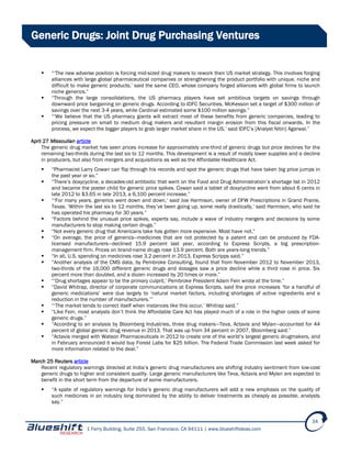 1 Ferry Building, Suite 255, San Francisco, CA 94111 | www.blueshiftideas.com
34
Generic Drugs: Joint Drug Purchasing Ventures
 “‘The new adverse position is forcing mid-sized drug makers to rework their US market strategy. This involves forging
alliances with large global pharmaceutical companies or strengthening the product portfolio with unique, niche and
difficult to make generic products,’ said the same CEO, whose company forged alliances with global firms to launch
niche generics.”
 “Through the large consolidations, the US pharmacy players have set ambitious targets on savings through
downward price bargaining on generic drugs. According to IDFC Securities, McKesson set a target of $300 million of
savings over the next 3-4 years, while Cardinal estimated some $100 million savings.”
 “‘We believe that the US pharmacy giants will extract most of these benefits from generic companies, leading to
pricing pressure on small to medium drug makers and resultant margin erosion from this fiscal onwards. In the
process, we expect the bigger players to grab larger market share in the US,’ said IDFC’s [Analyst Nitin] Agarwal.”
April 27 Missoulian article
The generic drug market has seen prices increase for approximately one-third of generic drugs but price declines for the
remaining two-thirds during the last six to 12 months. This development is a result of mostly lower supplies and a decline
in producers, but also from mergers and acquisitions as well as the Affordable Healthcare Act.
 “Pharmacist Larry Cowan can flip through his records and spot the generic drugs that have taken big price jumps in
the past year or so.”
 “There’s doxycycline, a decades-old antibiotic that went on the Food and Drug Administration’s shortage list in 2012
and became the poster child for generic price spikes. Cowan said a tablet of doxycycline went from about 6 cents in
late 2012 to $3.65 in late 2013, a 6,100 percent increase.”
 “‘For many years, generics went down and down,’ said Joe Harmison, owner of DFW Prescriptions in Grand Prairie,
Texas. ‘Within the last six to 12 months, they’ve been going up, some really drastically,’ said Harmison, who said he
has operated his pharmacy for 30 years.”
 “Factors behind the unusual price spikes, experts say, include a wave of industry mergers and decisions by some
manufacturers to stop making certain drugs.”
 “Not every generic drug that Americans take has gotten more expensive. Most have not.”
 “On average, the price of generics—medicines that are not protected by a patent and can be produced by FDA-
licensed manufacturers—declined 15.9 percent last year, according to Express Scripts, a big prescription-
management firm. Prices on brand-name drugs rose 13.9 percent. Both are years-long trends.”
 “In all, U.S. spending on medicines rose 3.2 percent in 2013, Express Scripps said.”
 “Another analysis of the CMS data, by Pembroke Consulting, found that from November 2012 to November 2013,
two-thirds of the 16,000 different generic drugs and dosages saw a price decline while a third rose in price. Six
percent more than doubled, and a dozen increased by 20 times or more.”
 “‘Drug shortages appear to be the primary culprit,’ Pembroke President Adam Fein wrote at the time.”
 “David Whitrap, director of corporate communications at Express Scripts, said the price increases ‘for a handful of
generic medications’ were due largely to ‘natural market factors, including shortages of active ingredients and a
reduction in the number of manufacturers.’”
 “‘The market tends to correct itself when instances like this occur,’ Whitrap said.”
 “Like Fein, most analysts don’t think the Affordable Care Act has played much of a role in the higher costs of some
generic drugs.”
 “According to an analysis by Bloomberg Industries, three drug makers—Teva, Actavis and Mylan—accounted for 44
percent of global generic drug revenue in 2013. That was up from 34 percent in 2007, Bloomberg said.”
 “Actavis merged with Watson Pharmaceuticals in 2012 to create one of the world’s largest generic drugmakers, and
in February announced it would buy Forest Labs for $25 billion. The Federal Trade Commission last week asked for
more information related to the deal.”
March 25 Reuters article
Recent regulatory warnings directed at India’s generic drug manufacturers are shifting industry sentiment from low-cost
generic drugs to higher and consistent quality. Large generic manufacturers like Teva, Actavis and Mylan are expected to
benefit in the short term from the departure of some manufacturers.
 “A spate of regulatory warnings for India’s generic drug manufacturers will add a new emphasis on the quality of
such medicines in an industry long dominated by the ability to deliver treatments as cheaply as possible, analysts
say.”
 