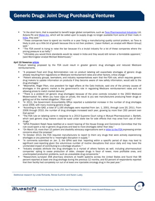 1 Ferry Building, Suite 255, San Francisco, CA 94111 | www.blueshiftideas.com
35
Generic Drugs: Joint Drug Purchasing Ventures
 “In the short term, that is expected to benefit larger global competitors, such as Teva Pharmaceutical Industries Ltd,
Actavis Plc and Mylan Inc, which will be called upon to supply drugs no longer available from some of their rivals in
India, they said.”
 “‘These companies have to spend six months or a year fixing a manufacturing quality control problem, so Teva is
likely to pick up a little bit of growth because this is not their problem,’ [Jason Kolbert, an analyst with Maxim Group]
said.”
 “‘The FDA overall is trying to raise the bar because it’s a brutal industry for a lot of these companies where the
pricing pressure is so hefty."‘
 “‘Ultimately you would think standards would be raised in India and they would still remain a formidable opponent,’
[said Morningstar analyst Michael Waterhouse].”
April 16 Newsmax article
Product labeling proposed by the FDA could result in greater generic drug shortages and reduced Medicare
reimbursements.
 “A proposed Food and Drug Administration rule on product labeling will exacerbate shortages of generic drugs
already resulting from regulations on Medicare reimbursement rates and other factors, critics charge.”
 “Patient advocacy groups, lawmakers, and industry representatives warn that the FDA rule, which requires generic
drug makers to update information on products if they become aware of new safety information, would add to the
drug shortages.”
 “Meanwhile, Roger Pilon, vice president for legal affairs at the Cato Institute, said one of the primary causes of
shortages in the generic market is the government’s role in regulating Medicare reimbursement rates and not
allowing prices to match market demand.”
 “‘There is a problem [of generic drug shortages] because of the price controls included in the 2003 Medicare
Modernization Act. When you have caps on prices, the result is you see manufacturers producing fewer drugs or
getting out of the market altogether,’ Pilon said.”
 “In 2011, the Government Accountability Office reported a substantial increase in the number of drug shortages
since 2006, with many involving generic drugs.”
 “According to the GAO, a total of 1,190 shortages were reported from Jan. 1, 2001, through June 20, 2011. From
2006 through 2010, the number of drug shortages increased each year, growing by more than 200 percent over
that period.”
 “The FDA rule on labeling came in response to a 2013 Supreme Court ruling in Mutual Pharmaceutical v. Bartlett,
which said generic drug makers could be sued under state law for side effects that may arise from use of their
drugs.”
 “GPhA President Ralph Neas testified at a recent hearing of the House Energy and Commerce Committee that the
rule could spark a rise in generic drug prices and lead to more shortages rather than less.”
 “On March 19, more than 15 patient and disability advocacy organizations sent a letter to the FDA expressing similar
concerns about the proposal.”
 “In October 2013, the FDA required manufacturers to report to them any drugs that were actively experiencing
shortages or any potential for a ‘meaningful disruption in supply.’”
 “In comments submitted on Jan. 3, the GPhA said that ‘reporting within a specific period of days may lead to
significant over-reporting given the voluminous number of routine disruptions that occur daily and may have the
unintended impact of contributing to a shortage situation.’”
 “Industry analysts attribute the drug shortages to a myriad of others factors as well, including pharmaceutical
companies’ opting to cease production of older, cheaper drugs in favor of newer, more profitable ones, and
unanticipated production problems, such as unavailable drug components.”
 “Researchers surveyed 358 pharmacy directors at health systems across the United States and found that 98
percent reported at least one drug shortage during the previous 12 months, and 63 percent of respondents reported
that their facility had completely run out of at least one injectable oncology drug in the past year.”
Additional research by Linda Richards, Renee Euchner and Karen Lusky
 