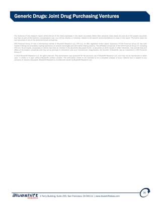 1 Ferry Building, Suite 255, San Francisco, CA 94111 | www.blueshiftideas.com
36
Generic Drugs: Joint Drug Purchasing Ventures
The Author(s) of this research report certify that all of the views expressed in the report accurately reflect their personal views about any and all of the subject securities
and that no part of the Author(s) compensation was, is or will be, directly or indirectly, related to the specific recommendations or views in this report. The Author does not
own securities in any of the aforementioned companies.
OTA Financial Group LP has a membership interest in Blueshift Research LLC. OTA LLC, an SEC registered broker dealer subsidiary of OTA Financial Group LP, has both
market making and proprietary trading operations on several exchanges and alternative trading systems. The affiliated companies of the OTA Financial Group LP, including
OTA LLC, its principals, employees or clients may have an interest in the securities discussed herein, in securities of other issuers in other industries, may provide bids and
offers of the subject companies and may act as principal in connection with such transactions. Craig Gordon, the founder of Blueshift, has an investment in OTA Financial
Group LP.
© 2014 Blueshift Research LLC. All rights reserved. This transmission was produced for the exclusive use of Blueshift Research LLC, and may not be reproduced or relied
upon, in whole or in part, without Blueshift’s written consent. The information herein is not intended to be a complete analysis of every material fact in respect to any
company or industry discussed. Blueshift Research is a trademark owned by Blueshift Research LLC.
 