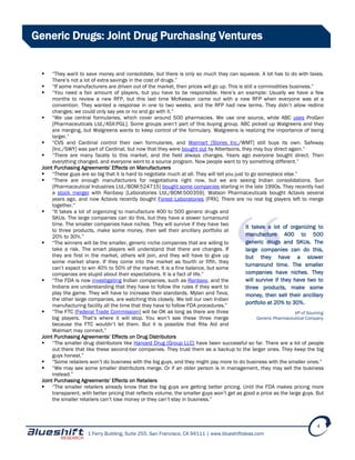 1 Ferry Building, Suite 255, San Francisco, CA 94111 | www.blueshiftideas.com
4
Generic Drugs: Joint Drug Purchasing Ventures
 “They want to save money and consolidate, but there is only so much they can squeeze. A lot has to do with taxes.
There’s not a lot of extra savings in the cost of drugs.”
 “If some manufacturers are driven out of the market, then prices will go up. This is still a commodities business.”
 “You need a fair amount of players, but you have to be responsible. Here’s an example: Usually we have a few
months to review a new RFP, but this last time McKesson came out with a new RFP when everyone was at a
convention. They wanted a response in one to two weeks, and the RFP had new terms. They didn’t allow redline
changes; we could only say yes or no and go with it.”
 “We use central formularies, which cover around 500 pharmacies. We use one source, while ABC uses ProGen
[Pharmaceuticals Ltd./ASX:PGL]. Some groups aren’t part of this buying group. ABC picked up Walgreens and they
are merging, but Walgreens wants to keep control of the formulary. Walgreens is realizing the importance of being
larger.”
 “CVS and Cardinal control their own formularies, and Walmart [Stores Inc./WMT] still buys its own. Safeway
[Inc./SWY] was part of Cardinal, but now that they were bought out by Albertsons, they may buy direct again.”
 “There are many facets to this market, and the field always changes. Years ago everyone bought direct. Then
everything changed, and everyone went to a source program. Now people want to try something different.”
Joint Purchasing Agreements’ Effects on Manufacturers
 “These guys are so big that it is hard to negotiate much at all. They will tell you just to go someplace else.”
 “There are enough manufacturers for negotiations right now, but we are seeing Indian consolidations. Sun
[Pharmaceutical Industries Ltd./BOM:524715] bought some companies starting in the late 1990s. They recently had
a stock merger with Ranbaxy [Laboratories Ltd./BOM:500359]. Watson Pharmaceuticals bought Actavis several
years ago, and now Actavis recently bought Forest Laboratories [FRX]. There are no real big players left to merge
together.”
 “It takes a lot of organizing to manufacture 400 to 500 generic drugs and
SKUs. The large companies can do this, but they have a slower turnaround
time. The smaller companies have niches. They will survive if they have two
to three products, make some money, then sell their ancillary portfolio at
20% to 30%.”
 “The winners will be the smaller, generic niche companies that are willing to
take a risk. The smart players will understand that there are changes. If
they are first in the market, others will join, and they will have to give up
some market share. If they come into the market as fourth or fifth, they
can’t expect to win 40% to 50% of the market. It is a fine balance, but some
companies are stupid about their expectations. It is a fact of life.”
 “The FDA is now investigating Indian companies, such as Ranbaxy, and the
Indians are understanding that they have to follow the rules if they want to
play the game. They will have to increase their standards. Mylan and Teva,
the other large companies, are watching this closely. We tell our own Indian
manufacturing facility all the time that they have to follow FDA procedures.”
 “The FTC [Federal Trade Commission] will be OK as long as there are three
big players. That’s where it will stop. You won’t see these three merge
because the FTC wouldn’t let them. But it is possible that Rite Aid and
Walmart may connect.”
Joint Purchasing Agreements’ Effects on Drug Distributors
 “The smaller drug distributors like Harvard Drug [Group LLC] have been successful so far. There are a lot of people
out there that like these second-tier companies. They trust them as a backup to the larger ones. They keep the big
guys honest.”
 “Some retailers won’t do business with the big guys, and they might pay more to do business with the smaller ones.”
 “We may see some smaller distributors merge. Or if an older person is in management, they may sell the business
instead.”
Joint Purchasing Agreements’ Effects on Retailers
 “The smaller retailers already know that the big guys are getting better pricing. Until the FDA makes pricing more
transparent, with better pricing that reflects volume, the smaller guys won’t get as good a price as the large guys. But
the smaller retailers can’t lose money or they can’t stay in business.”
It takes a lot of organizing to
manufacture 400 to 500
generic drugs and SKUs. The
large companies can do this,
but they have a slower
turnaround time. The smaller
companies have niches. They
will survive if they have two to
three products, make some
money, then sell their ancillary
portfolio at 20% to 30%.
VP of Sourcing
Generic Pharmaceutical Company
 