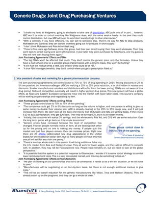 1 Ferry Building, Suite 255, San Francisco, CA 94111 | www.blueshiftideas.com
5
Generic Drugs: Joint Drug Purchasing Ventures
 “I shake my head at Walgreens, going to wholesale to take care of distribution. ABC pulls this off in part … however,
ABC won’t be able to control inventory like Walgreens does, with the same service levels. In the past they could
control distribution, but now ABC will need to send short supply drugs to other pharmacies.”
 “With a contract, if you have leftovers, you can sell to someone else. There’s no way for ABC to stop products.
McKesson and Cardinal, they can control inventory going out for products in short supply.”
 “I don’t think McKesson and Rite Aid will last long.”
 “Three to five years ago Safeway, Vons, this group, had their own direct buying; then they went wholesale. Then they
went back to direct buying and went with Cardinal. A year later they were purchased by Albertsons, and my guess is
they will now start buying direct again.”
Joint Purchasing Agreements’ Effects on PBMs
 “The big PBMs won’t be affected that much. They don’t control the generic price, only the formulary. Unless they
have a mail service price or a selected group of pharmacies with a generic copay, they won’t be hurting.”
 “It will hurt the midsize ones a little, and smaller ones could be at risk.”
 “A true PBM manages benefits; they don’t control where you get a prescription filled at.”
2. Vice president of sales and marketing for a generic pharmaceutical company
The joint purchasing agreements will control close to 70% to 75% of drug spending in 2014. Pricing discounts of 2% to
5% are possible, but AmerisourceBergen (ABC) is realizing a 20% to 25% price reduction, a lot of it hidden in rebates and
discounts. Smaller manufacturers, retailers and distributors will suffer from the lower pricing. PBMs are not aware of true
drug pricing. Reduced competition eventually will result in higher generic drug prices. This new system will have a global
effect, as Asian and Eastern European companies move into the market with lower labor costs. This source’s company
will be working on partnerships and negotiating by item.
Joint Purchasing Agreements’ Effects on Drug Prices
 “These groups control close to 70% to 75% of the spending.”
 “The companies could get 2% to 5% discounts as long as the volume is higher, and one person is willing to give up
some money to double their volume size. ABC is already clearing in the 20% to 25% range now, and it will just
increase from there. We don’t see all the back-end money that McKesson and ABC are getting today. If they make
$10 to $15 a prescription, they get $20 back. They may be saving 50%, but it is all hidden money.”
 “Initially, the consumer will realize 0% savings, and the wholesalers, Rite Aid, and CVS will see some reduction. Over
the long term, prices will go back up. It is simple economics.”
 “Generic prices have increased because the level of competition has
changed. If seven people normally make an item, all are beating each other
up for the pricing and no one is making any money. If people quit this
market and just four players remain, they can increase prices. Right now
there are 27 ANDAs [abbreviated new drug applications] in the United
States for one multibillion-dollar item. But so many people will have this that
one pill will sell for less than one penny.”
 “There is another whole side to this system. It will bring additional folks into
the U.S. market from Asia and Eastern Europe. They all work for lower wages, and they will be difficult to compete
with. In addition, they may not be FDA-approved now. People have blinders on, but we need to look at the global
perspective.”
 “It is possible that this system is a potential response to Obamacare. I wonder if it is some sort of strategy to combat
lower reimbursement rates. This is a very convoluted market, and this may be something to look at.”
Joint Purchasing Agreements’ Effects on Manufacturers
 “We plan on working on our partnerships and not to be adversarial. It needs to be a win-win situation, or we will have
to pass.”
 “Manufacturers will be negotiating on an item-by-item basis, but there is not enough additional markup to give
away.”
 “This will be an overall reduction for the genetic manufacturers like Mylan, Teva and Watson [Actavis]. They are
already eaten up on the programs, and they can go a whole lot lower.”
These groups control close to
70% to 75% of the spending.
VP of Sales & Marketing
Generic Pharmaceutical Company
 