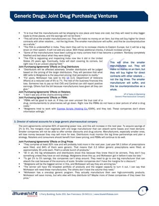 1 Ferry Building, Suite 255, San Francisco, CA 94111 | www.blueshiftideas.com
6
Generic Drugs: Joint Drug Purchasing Ventures
 “It is true that the manufacturers will be shipping to one place and have one cost, but they will need to ship bigger
loads to three places, and the savings will not be there.”
 “This will drive the smaller manufacturers out. They will make no money on an item, but they will buy higher for direct
contracts with other retailers … not the big three. The smaller manufacturer will suffer, and this be counterproductive
as a whole.”
 “The FDA is understaffed in India. They claim they will try to increase checks to Eastern Europe, but it will be a big
strain on their system. It will not add any value. With these additional checks, it should increase pricing.”
 “Some of the manufacturers have been cutting so many corners that it has become a problem. Ranbaxy completely
falsified and lied about what they were doing.”
 “The FDA is regulating and inspecting India now like it did in the United
States 25 years ago. Eventually, India will start covering its corners, but
right now it is an uneven playing field.”
Joint Purchasing Agreements’ Effects on Drug Distributors
 “Distributors will be affected adversely. Smaller distributors will be judged
based on the pricing of the larger distributors. They will perceive that what
ABC sells to Walgreens is the assumed pricing; that perception is reality.”
 “For years, McKesson has sold to the VA [U.S. Department of Veterans
Affairs] at a reduced cost of 6% to 7%. The rest of the business finances this
loss. Someone has to pay so that CVS and Cardinal can still report positive
earnings. Others foot the bill because manufacturers have given all they can
give.”
Joint Purchasing Agreements’ Effects on Retailers
 “I don’t see any of the chains winning either.”
Joint Purchasing Agreements’ Effects on PBMs
 “PBMs will be good to look at. If they can ever uncover the true cost of a
drug, reimbursements to pharmacies will go down. Right now the PBMs do not have a clear picture of what a drug
costs.”
 “Walgreens tried to work with Express Scripts [Holding Co./ESRX], and they lost. These companies don’t share
information willingly.”
3. Director of national accounts for a large generic pharmaceutical company
The joint agreements comprise 60% of spending power now, and this will increase in the next year. To acquire savings of
2% to 5%, the mergers must negotiate with one large manufacturer that can absorb some losses and meet demand.
Smaller companies will not be able to offer similar discounts and drug volume. Manufacturers, especially smaller ones,
will lose money because they may sell more for less. Distributors must monitor the big three partnerships and plan a
strategy. Retailers and consumers should benefit from lower pricing, and PBMs will continue to do well.
Joint Purchasing Agreements’ Effects on Drug Prices
 “They comprise at least 60% now and will probably hold more in the next year. Last year $4.1 billion of prescriptions
were filled, and 84% of them were generic. That means that 3.3 billion generic prescriptions were filled, at
approximately 30 units each. That’s a whole bunch of products.”
 “All in all, the big wholesalers and distributors drove this because they knew they’d be winners. They don’t buy
something unless they have an exit strategy. Walgreens drove this up, and McKesson got in before it was too late.”
 “To get 2% to 5% savings, the companies can’t shop around. They need to go to one big manufacturer that can
absorb the cost because of the economy of scale. Smaller companies don’t have the margins for a discount.”
 “Walgreens will be the biggest winner in this, and McKesson will say they are winning too.”
 “The winner will have the broadest portfolio of products and the largest capacity to turn it out. I can say that
McKesson will need these manufacturers. The others don’t have the volume they need.”
 “McKesson has a one-stop generic program. They actually manufacture their own high-commodity products.
McKesson will save money, but who else will they distribute to? Maybe more of these companies—if they lower the
price.”
This will drive the smaller
manufacturers out. They will
make no money on an item, but
they will buy higher for direct
contracts with other retailers …
not the big three. The smaller
manufacturer will suffer, and
this be counterproductive as a
whole.
VP of Sales & Marketing
Generic Pharmaceutical Company
 