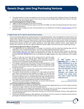 1 Ferry Building, Suite 255, San Francisco, CA 94111 | www.blueshiftideas.com
8
Generic Drugs: Joint Drug Purchasing Ventures
 “The ideal situation is to have one supplier you can count on. You usually buy 90 to 180 days of stock. The pills have
a shelf life; you can’t have too much at once, yet you need to have enough supply. When you’re down to 30 days,
then you call the rep to reorder again.”
Joint Purchasing Agreements’ Effects on PBMs
 “PBMs are feeling pretty good all the way to the bank.”
 “Express Scripts and CVS Caremark make up one-half of the PBMs now. What will Express Scripts do? They need to
be a player somewhere.”
 “Express Scripts manages the purse. They just picked up a U.S. Department of Defense contract extension with the
specialty drugs.”
4. Regional sales rep for a generic pharmaceutical company
The joint purchasing agreements control about 60% of drug spending power. They are designed to increase volume and
reduce costs, but the source stressed the difficulty in determining how much the partners will save and during what
period of time. Mergers will not increase anyone’s market share because there is only so much market to go around.
Manufacturers will try to negotiate, but they will benefit only by dealing with one large distributor with less expensive
pricing. Some retailers will stick with smaller distributors, which offer better customer service. Large retailers like
Walmart will continue to use their own regional distribution centers. PBMs must ensure they have varied drug sourcing.
Joint Purchasing Agreements’ Effects on Drug Prices
 “The agreements you are talking about is a change in environment, with the retail side crossing sides with the
wholesalers. This is centralized distribution. They are now large wholesale distribution networks.”
 “They probably have 60%; that would be more accurate. Not 90%. But that still doesn’t explain the Walmarts,
Costcos [Costco Wholesale Corp./COST], and Safeways of the market. You need to do a breakout in retail to really
see what they have. Although retail is by far and beyond the biggest segment, you need to also look at the hospital
side.”
 “I have no idea how much they will be saving over the next few years.
Whenever volume goes up, costs go down. These folks hope to increase
volume for that reason. They are strengthening their distribution network to
cut costs and not necessarily to pass along the savings.”
 “The margins in generics are small. Once a $5 pill becomes generic, it costs
5¢ a pill. The prices decrease dramatically. It costs a lot to develop a drug,
but they are very cheap to make. On the generic side, you need to do volume
to make any money.”
 “These agreements won’t increase their market share simply because they
are wholesaling. They only have so much market.”
 “The generic prices have been up because of a huge supply and demand
issue. When manufacturers have problems and report it to the FDA, they
have to shut down their lines. This has a domino effect all the way around.
The other companies pick up manufacturing of the drug, causing prices to
increase through the roof. If you can’t buy chemicals, then you need to wait
six to eight months for drug processing, and other companies step in.”
 “The consumer should benefit from all of this. I’m not sure what drives the
behavior in this field. I just don’t understand that.”
Joint Purchasing Agreements’ Effects on Manufacturers
 “Manufacturers have no control over anything. They will do the best negotiating they can, but this involves reviewing
thousands of drugs. I really can’t say how my company will do.”
 “There will continue to be mergers and acquisitions. There will be new U.S. and Indian companies that start small
and build until they become competitive. There won’t be a shortage of companies.”
 “The manufacturers would like to control their inventory, but it is hard with thousands of stores. These agreements
will help tremendously.”
 “We pay the big three wholesalers, ABC, McKesson and Cardinal, 4% to 5% to handle our hospital contracts. We only
go through the wholesalers because it keeps our discounts together.”
If ABC supplies all of
Walgreens, then it makes it
easier and cheaper for us. We
ship to one source rather than
20 different locations, which is
way more expensive. The same
goes for the deals with
McKesson and Cardinal. We
increase their buying power,
they make it easier and less
expensive for us.
Regional Sales Rep
Generic Pharmaceutical Company
 