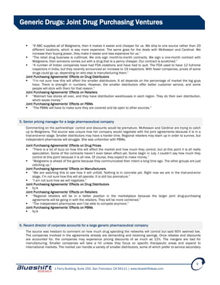 1 Ferry Building, Suite 255, San Francisco, CA 94111 | www.blueshiftideas.com
9
Generic Drugs: Joint Drug Purchasing Ventures
 “If ABC supplies all of Walgreens, then it makes it easier and cheaper for us. We ship to one source rather than 20
different locations, which is way more expensive. The same goes for the deals with McKesson and Cardinal. We
increase their buying power, they make it easier and less expensive for us.”
 “The retail drug business is cutthroat. We only sign month-to-month contracts. We sign a one-month contract with
Walgreens; then someone comes out with a drug that is a penny cheaper. Our contract is scratched.”
 “A number of Indian companies have had FDA violations and have had to quit. The FDA used to have 12 full-time
inspectors in India, but they recently announced an increase to 19 inspectors. With fewer companies, prices of some
drugs could go up, depending on who else is manufacturing them.”
Joint Purchasing Agreements’ Effects on Drug Distributors
 “I’m not sure how this will affect the smaller distributors. It all depends on the percentage of market the big guys
have. There is strength in numbers. However, the smaller distributors offer better customer service, and some
people will stick with them for that reason.”
Joint Purchasing Agreements’ Effects on Retailers
 “Walmart has stores all over, and they have distribution warehouses in each region. They do their own distribution,
which saves money.”
Joint Purchasing Agreements’ Effects on PBMs
 “The PBMs will have to make sure they are covered and be open to other sources.”
5. Senior pricing manager for a large pharmaceutical company
Commenting on the partnerships’ control and discounts would be premature. McKesson and Cardinal are trying to catch
up to Walgreens. The source was unsure how her company would negotiate with the joint agreements because it is in a
trial-and-error stage. Smaller distributors may have a harder time. Regional retailers may team up in order to survive, but
independent pharmacies will struggle. She was unfamiliar with PBMs.
Joint Purchasing Agreements’ Effects on Drug Prices
 “There is a lot of buzz on how this will affect the market and how much they control, but at this point it is all really
speculation. Some of the contracts haven’t even taken effect yet. Some begin in July. I couldn’t say how much they
control at this point because it is all new. Of course, they expect to make money.”
 “Walgreens is ahead of the game because they communicated their intent a long time ago. The other groups are just
catching up.”
Joint Purchasing Agreements’ Effects on Manufacturers
 “We are watching this to see how it will unfold. Nothing is in concrete yet. Right now we are in the trial-and-error
stage. I’m not sure how this will all operate. It is still too premature.”
 “I am not sure how we will negotiate.”
Joint Purchasing Agreements’ Effects on Drug Distributors
 N/A
Joint Purchasing Agreements’ Effects on Retailers
 “Regional retailers will be in a better position in the marketplace because the larger joint drug-purchasing
agreements will be going in with the retailers. They will be more combined.”
 “The independent pharmacies won’t be able to compete anymore.”
Joint Purchasing Agreements’ Effects on PBMs
 N/A
6. Recent director of corporate accounts for a large generic pharmaceutical company
The source was hesitant to comment on how much drug spending the networks will control but said 60% seemed low.
The companies involved in the agreements already are demanding and receiving savings. Once rebates and discounts
are accounted for, the companies may experience pricing discounts of as much as 12%. The mergers are bad for
manufacturing. Smaller companies will take a hit unless they focus on specific therapeutic areas and expand to
international markets. The market can handle a variety of smaller distributors, some of which prefer to service secondary
 