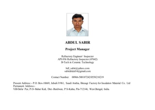 ABDUL SABIR 
Project Manager 
Refractory Engineer/ Inspector 
API-936 Refractory Inspector (47642) 
B-Tech in Ceramic Technology 
bdl_sabir@yahoo.com 
sabirabdul14@gmail.com 
Contact Number: 00966-500187242/0558210219 
Present Address: - P.O. Box-10669, Jubail-31961, Saudi Arabia, Binzagr Factory for Insulation Material Co. Ltd 
Permanent Address:- 
Vill-Dafar Pur, P.O- Bahar Kuli, Dist.-Burdwan, P.S-Kalna, Pin-712146, West Bengal, India. 
 