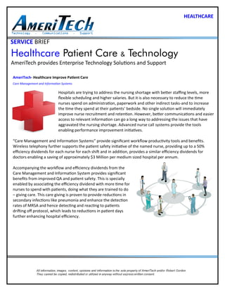 SERVICE BRIEF
Healthcare Patient Care & Technology
AmeriTech provides Enterprise Technology Solutions and Support
AmeriTech- Healthcare Improve Patient Care
Care Management and Information Systems
Hospitals are trying to address the nursing shortage with better staffing levels, more
flexible scheduling and higher salaries. But it is also necessary to reduce the time
nurses spend on administration, paperwork and other indirect tasks-and to increase
the time they spend at their patients’ bedside. No single solution will immediately
improve nurse recruitment and retention. However, better communications and easier
access to relevant information can go a long way to addressing the issues that have
aggravated the nursing shortage. Advanced nurse call systems provide the tools
enabling performance improvement initiatives.
“Care Management and Information Systems” provide significant workflow productivity tools and benefits.
Wireless telephony further supports the patient safety initiative of the named nurse, providing up to a 50%
efficiency dividends for each nurse for each shift and in addition, provides a similar efficiency dividends for
doctors enabling a saving of approximately $3 Million per medium sized hospital per annum.
Accompanying the workflow and efficiency dividends from the
Care Management and Information System provides significant
benefits from improved QA and patient safety. This is specially
enabled by associating the efficiency dividend with more time for
nurses to spend with patients, doing what they are trained to do
– giving care. This care giving is proven to provide reductions in
secondary infections like pneumonia and enhance the detection
rates of MRSA and hence detecting and reacting to patients
drifting off protocol, which leads to reductions in patient days
further enhancing hospital efficiency.
HEALTHCARE
 