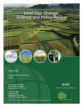 All rights reserved • Land Use Change: Science and Policy Review • Hart Energy Consulting • CABI
www.hartenergyconsulting.com
October 2010
Prepared By:
Hart Energy Consulting
CABI
Hart Energy Consulting
1616 S. Voss, Suite 1000
Houston, Texas 77057, USA
CABI Head Office
Nosworthy Way
Wallingford, Oxfordshire
OX10 8DE, United Kingdom
Land Use Change:
Science and Policy Review
 